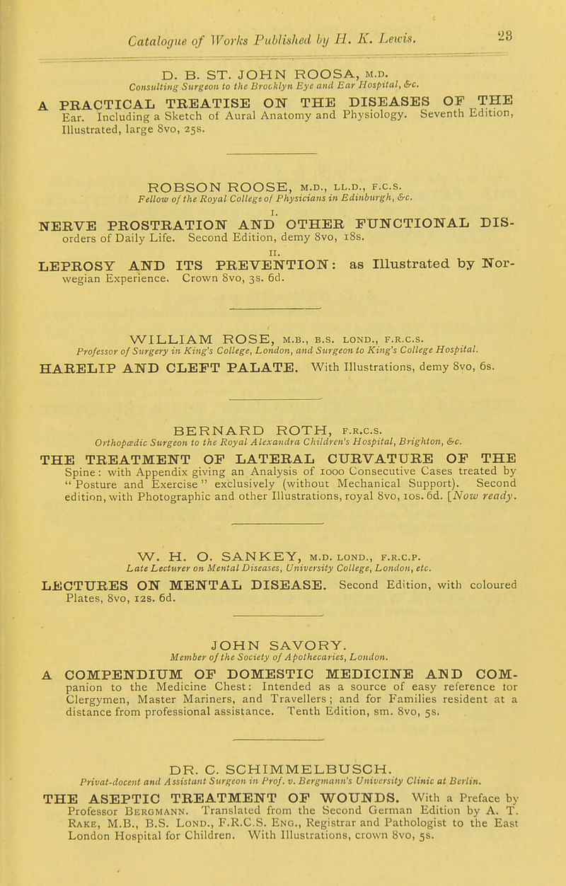 D. B. ST. JOHN ROOSA, m.d. Consulting Surgeon to the Brooklyn Eye and Ear Hospital, &c. PRACTICAL TREATISE ON THE DISEASES OP THE Ear. Including a Sketch of Aural Anatomy and Physiology. Seventh Edition, Illustrated, large Svo, 25s. ROBSON ROOSE, m.d., ll.d., f.c.s. Fellow of the Royal College of Physicians in Edinburgh, &c. NERVE PROSTRATION AND OTHER FUNCTIONAL Dis- orders of Daily Life. Second Edition, demy Svo, 18s. 11. LEPROSY AND ITS PREVENTION: as Illustrated by Nor- wegian Experience. Crown Svo, 3s. 6d. WILLIAM ROSE, m.b., b.s. lond., f.r.c.s. Professor of Surgery in King's College, London, and Surgeon to King's College Hospital. HARELIP AND CLEFT PALATE. With Illustrations, demy 8vo, 6s. BERNARD ROTH, f.r.c.s. Orthopedic Surgeon to the Royal Alexandra Children's Hospital, Brighton, &c. THE TREATMENT OF LATERAL CURVATURE OF THE Spine: with Appendix giving an Analysis of 1000 Consecutive Cases treated by  Posture and Exercise  exclusively (without Mechanical Support). Second edition, with Photographic and other Illustrations, royal 8vo, 10s. 6d. [Now ready. W. H. O. SANKEY, m.d. lond., f.r.c.p. Late Lecturer on Mental Diseases, University College, London, etc. LECTURES ON MENTAL DISEASE. Second Edition, with coloured Plates, 8vo, 12s. 6d. JOHN SAVORY. Member of the Society of Apothecaries, London. A COMPENDIUM OF DOMESTIC MEDICINE AND COM- panion to the Medicine Chest: Intended as a source of easy reference tor Clergymen, Master Mariners, and Travellers ; and for Families resident at a distance from professional assistance. Tenth Edition, sm. 8vo, 5s. DR. C. SCHIMMELBUSCH. Privat-docent and Assistant Surgeon in Prof. v. Bergmann's University Clinic at Berlin. THE ASEPTIC TREATMENT OF WOUNDS. With a Preface by Professor Bergmann. Translated from the Second German Edition by A. T. Rake, M.B., B.S. Lond., F.R.C.S. Eng., Registrar and Pathologist to the East London Hospital for Children. With Illustrations, crown Svo, 5s.