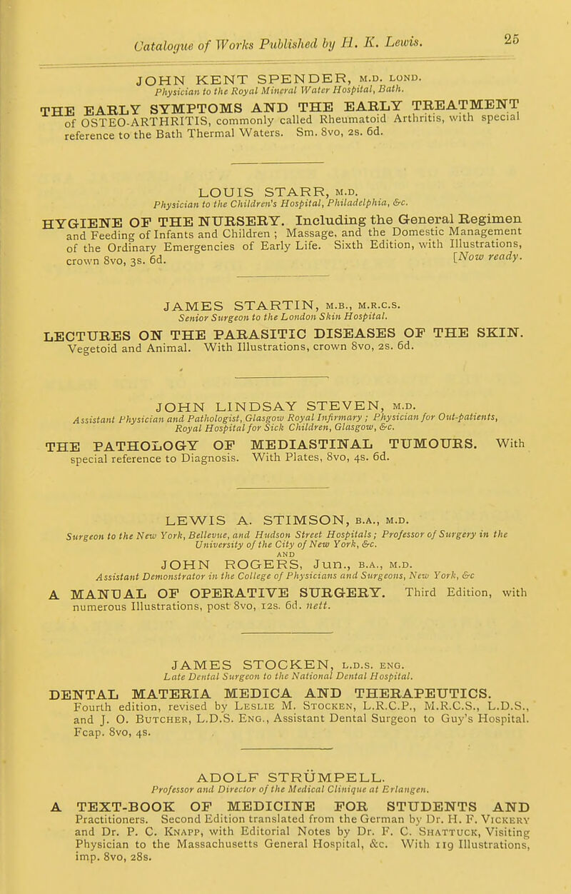 JOHN KENT SPENDER, m.d. lond. Physician to the Royal Mineral Water Hospital, Bath. THE EARLY SYMPTOMS AND THE EARLY TREATMENT of OSTEO-ARTHRITIS, commonly called Rheumatoid Arthritis, with special reference to the Bath Thermal Waters. Sm. 8vo, 2S. 6d. LOUIS STARR, m.d. Physician to the Children's Hospital, Philadelphia, &c. HYGIENE OF THE NURSERY. Including the General Regimen and Feeding of Infants and Children ; Massage, and the Domestic Management of the Ordinary Emergencies of Early Life. Sixth Edition, with Illustrations, crown Svo, 3a. 6d. lNow ready- JAMES STARTIN, m.b., m.r.c.s. Senior Surgeon to the London Shin Hospital, LECTURES ON THE PARASITIC DISEASES OP THE SKIN. Veo-etoid and Animal. With Illustrations, crown Svo, 2S. 6d. JOHN LINDSAY STEVEN, m.d. Assistant Physician and Pathologist, Glasgow Royal Infirmary ; Physician for Out-patients, Royal Hospital for Sick Children, Glasgow, &c. THE PATHOLOGY OP MEDIASTINAL TUMOURS. With special reference to Diagnosis. With Plates, 8vo, 4s. 6d. LEWIS A. STIMSON, b.a., m.d. Surgeon to the New York, Bellevue, and Hudson Street Hospitals; Professor of Surgery in the University of the City of New York, &c. AND JOHN ROGERS, Jun., b.a., m.d. Assistant Demonstrator in the College of Physicians and Surgeons, New York, &c A MANUAL OP OPERATIVE SURGERY. Third Edition, with numerous Illustrations, post Svo, 12s. 6d. nett. JAMES STOCKEN, l.d.s. eng. Late Dental Surgeon to the National Dental Hospital. DENTAL MATERIA MEDICA AND THERAPEUTICS. Fourth edition, revised by Leslie M. Stocken, L.R.C.P., M.R.C.S., L.D.S., and J. O. Butcher, L.D.S. Eng., Assistant Dental Surgeon to Guy's Hospital. Fcap. 8vo, 4s. ADOLF STRUMPELL. Professor and Director of the Medical Clinique at Erlangen. A TEXT-BOOK OP MEDICINE FOR STUDENTS AND Practitioners. Second Edition translated from the German by Dr. H. F. Vickery and Dr. P. C. Knapp, with Editorial Notes by Dr. F. C. Shattuck, Visiting Physician to the Massachusetts General Hospital, &c. With ng Illustrations, imp. 8vo, 28s.