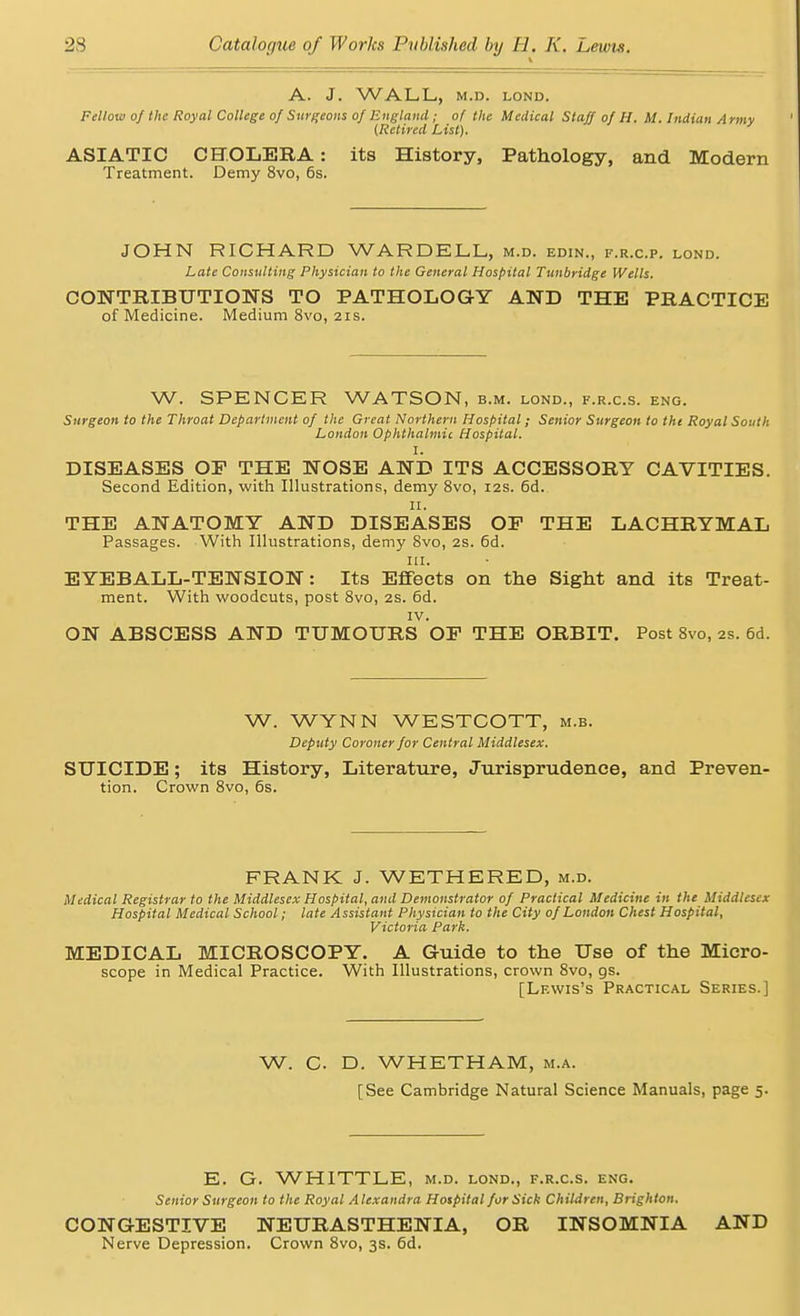 A. J. WALL, M.D. LOND. Fellow of the Royal College of Surgeons of England; of the Medical Staff of H. M. Indian Army {Retired List). ASIATIC CHOLERA: its History, Pathology, and Modern Treatment. Demy 8vo, 6s. JOHN RICHARD WARDELL, m.d. edin., f.r.c.p. lond. Late Consulting Physician to the General Hospital Tunbridge Wells. CONTRIBUTIONS TO PATHOLOGY AND THE PRACTICE of Medicine. Medium 8vo, 21s. W. SPENCER WATSON, b.m. lond., f.r.c.s. eng. Surgeon to the Throat Department of the Great Northern Hospital; Senior Surgeon to the Royal South London Ophthalmic Hospital. I. DISEASES OP THE NOSE AND ITS ACCESSORY CAVITIES. Second Edition, with Illustrations, demy 8vo, 12s. 6d. 11. THE ANATOMY AND DISEASES OP THE LACHRYMAL Passages. With Illustrations, demy 8vo, 2s. 6d. in. EYEBALL-TENSION: Its Effects on the Sight and its Treat- ment. With woodcuts, post 8vo, 2s. 6d. IV. ON ABSCESS AND TUMOURS OP THE ORBIT. Post 8vo, 2s. 6d. W. WYNN WESTCOTT, m.b. Deputy Coroner for Central Middlesex. SUICIDE; its History, Literature, Jurisprudence, and Preven- tion. Crown 8vo, 6s. FRANK J. WETHERED, m.d. Medical Registrar to the Middlesex Hospital, and Demonstrator of Practical Medicine in the Middlesex Hospital Medical School; late Assistant Physician to the City of London Chest Hospital, Victoria Park. MEDICAL MICROSCOPY. A Guide to the Use of the Micro- scope in Medical Practice. With Illustrations, crown 8vo, gs. [Lewis's Practical Series.] W. O D. WHETHAM, m.a. [See Cambridge Natural Science Manuals, page 5. E. G. WHITTLE, m.d. lond., f.r.c.s. eng. Senior Surgeon to the Royal Alexandra Hospital forSick Children, Brighton. CONGESTIVE NEURASTHENIA, OR INSOMNIA AND Nerve Depression. Crown 8vo, 3s. 6d.