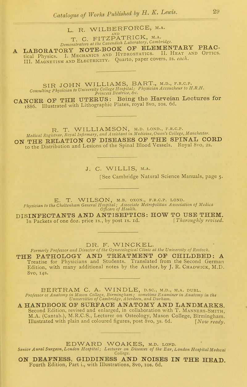 L. R. WILBERFORCE, m.a. T C FITZPATRICK, m.a. Demonstrator's at the Cavendish Laboratory, Cambridge. T A ROT? A TORY NOTE-BOOK OF ELEMENTARY PRAC- 5ct S?st? L MeS° ics and Hydrostatics. II. Heat and Optics. III. Magnetism and Electricity. Quarto, paper covers, is. each. SIR JOHN WILLIAMS, BART., m.d., f.r.c.p. Consulting Physician to University College Hospital; Physician Accoucheur to H.R.H. a Princess Beatrice, &c. CANCER OF THE UTERUS: Being the Harveian Lectures for 1886. Illustrated with Lithographic Plates, royal 8vo, 10s. 6d. R T. WILLIAMSON, m.d. lond., f.r.c.p. Medical Registrar, Royal Infirmary, and Assistant in Medicine, Owen's College, Manchester. ON THE RELATION OF DISEASES OF THE SPINAL CORD to the Distribution and Lesions of the Spinal Blood Vessels. Royal 8vo, 2s. J. C. WILLIS, m.a. [See Cambridge Natural Science Manuals, page 5. E. T. WILSON, m.b. oxon., f.r.c.p. lond. Physician to the Cheltenham General Hospital; Associate Metropolitan Association oj Mcdica Officers of Health. DISINFECTANTS AND ANTISEPTICS: HOW TO USE THEM. In Packets of one doz. price is., by post is. id. \ Thoroughly revised. DR. F. WINCKEL. Formerly Professor and Director of the Gynecological Clinic at the University of Rostock. THE PATHOLOGY AND TREATMENT OF CHILDBED: A Treatise for Physicians and Students. Translated from the Second German Edition, with many additional notes by the Author, by J. R. Chadwick, M.D. 8vo, 14s. BERTRAM C. A. WINDLE, d.sc, m.d., m.a. dubl. Professor of Anatomy in Mason College, Birmingham; sometime Examiner in Anatomy in the Universities of Cambridge, A berdeen, and Durham. A HANDBOOK OF SURFACE ANATOMY AND LANDMARKS. Second Edition, revised and enlarged, in collaboration with T. Manners-Smith, M.A. (Cantab.), M.R.C.S., Lecturer on Osteology, Mason College, Birmingham. Illustrated with plain and coloured figures, post 8vo, 3s. 6d. [Now ready. EDWARD WOAKES, m.d. lond. Senior Aural Surgeon, London Hospital; Lecturer on Diseases of the Bar, London Hospital Medical College. ON DEAFNESS, GIDDINESS AND NOISES IN THE HEAD. Fourth Edition, Part i., with Illustrations, 8vo, 10s. 6d.