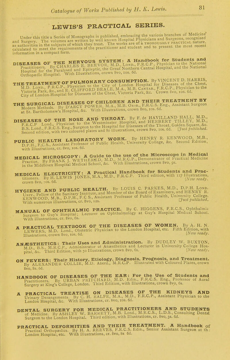 LEWIS'S PRACTICAL SERIES. Under this title a Series of Monographs is P^^ •,nH t„„,,v The volumes are written by well known Hospital f nysicians ana 3ui{,eua> '..?'.„,. astutSs in the *s of which the/treat. .The works are of a ™™VW£»^£%£i calculated to meet the requirements of the practitioner and student and to present tne most, re information in a compact form. ..cnunri'; SYSTEM: A Handbook for Students and DISEASES OpR™EARNL^f wfEVOlfo Lo* RRX.P., Physician to the Nationa Ho^Tfo^he ^ralysed and Epileptic, the Great'Northern Central Hospital, and the National oXpedic Hospital With Illustrations, crown 8vo, ios. 6d. _ ,„ „ MnMBRV CONSUMPTION, By VINCENT D. HARRIS, THE TREATMENT OF PU^ fyor Djsea8es of .the Chest, M.D. Lond • Jj' j? cliff OR D BEALE, M.A., M.B. Cantab., F.R.C.P., Physician to the l^I^i^i^a^^^^ Chest, Victoria Park, fa. Crown 8vo, xos. Gd. THE SURGICAL ^y^^^^^^poWE^^M^^M^.^xo^, F.^X.^E^g^^^sfstan^^ur^on a^^Banh w'syHospAifaf&cP°With illustrations, crown 8vo, xos. 6d. vnep inii THROAT. By F. de HAVILLAND HALL, M.D., DISEASES OF THE NOSE A^g^tt°r Hospital, and HERBERT TILLEY, M.D., I'lYnA PRC SEn^ Surgeon to the Hospital for diseases of the Throat Golden Square fa &Ld^iSM%to ^ ^d So'illustrations, crown 8vo, xos. 6d. [Just pushed. „ .^..mn rUBORBTORY WORK. By HENRY R. KENWOOD, M.B., ^D^lt^US^^^ UniV6rSity C°Uege' & SeC°nd Editi°n' with Illustrations, cr. 8vo, xos. 6d. .../.nncrnov■ s Guide to the use of the Microscope in Medical MEDICAL MICROSCOPY. AgG^^D^.R.c.P., Demonstrator of Practical Medicine inxhe Middksex: Hospital Medical School, &c. With Illustrations, crown 8vo, 9s. f-tfCTRICITY: A Practical Handbook for Students and Prac- By^H. LEWIS JONES, M.A., M.D., F.R.C.P. Third edition, w.th xx7 crown 8vo, :os. 6d. HYGIENE AND PUBLIC H -X^J^^t Professor of Puhlic Health, University College With numerous Illustrations, cr. 8vo, 12s. u r „.„.,.. np OPHTHALMIC PRACTICE. By C. HIGGENS, F.R.C.S., Ophthalmic .MAS™?t?Gu?FH™;ertu«r on Ophthalmology at Guy's Hospital Medical School. With Illustrations, cr. 8vo, 6s. a PRACTICAL TEXTBOOK OF THE DISEASES OF WOMEN. By A. H. N. iFWRRS MD Lond Obstetric Physician to the London Hospital, etc. Fifth Edition, with Illustrations, crown 8vo, xos. 6d. Wow ready. hnAESTHETICS • Their Uses and Administration. By DUDLEY W. BUXTON, MD B S M R C P. Administrator oi Anaesthetics and Lecturer in University College Hos- pital.'&c. Third Edition, with 50 Illustrations, crown 8vo, 6s. [Now ready. ON FEYERS: Their History, Etiology, Diagnosis, Prognosis, and Treatment. By ALEXANDER COLLIE, M.D. Aberd., M.R.C.P. Illustrated with Coloured Plates, crown 8vo, 8s. 6d. HANDBOOK OF DISEASES OF THE EAR: For the Use of Students and Petitioners By URBAN PKITCHARD, M.D. Edin., F.R.C.S. Eng., Professor of Aural Surgery at King's College, London. Third Edition, with Illustrations, crown 8vo, 6s. A PRACTICAL TREATISE ON DISEASES OF THE KIDNEYS AND Urinary Derangements. By C. H. RALFE, M.A., M.D., F.R.C.P., Assistant Physician to the London Hospital, fa. With Illustrations, cr. 8vo, xos. 6d. DENTAL SURGERY FOR MEDICAL PRACTITIONERS AND STUDENTS of Medicine. 13v ASHLEY W. BARKhll.M.B. Lond., M.K.C.S., L.D.S., Consulting Dental Surgeon to the London Hospital. Third edition, with Illustrations, cr. 8vo, 3s. 6d. PRACTICAL DEFORMITIES AND THEIR TREATMENT. A Handbook of Practical Orthopaedics. By H. A. REEVES, F.R.C.S. Edin., Senior Assistant Surgeon at ih London Hospital, etc. With Illustrations, cr. 8vo, 8s 6d.