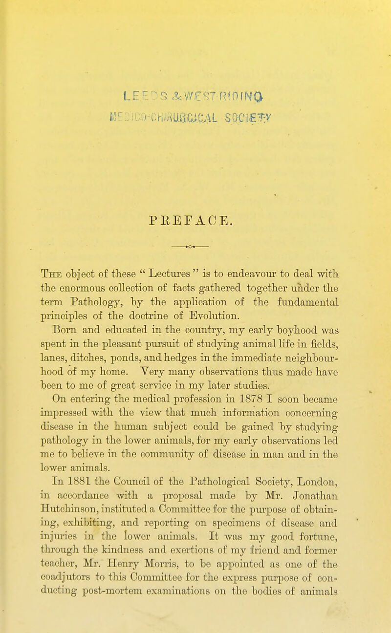 Mr: iu.r)-CHifiu.8c;c;a sjpf^v PEEF ACE. The object of these  Lectins  is to endeavour to deal with the enormous collection of facts gathered together under the term Pathology, by the application of the fundamental principles of the doctrine of Evolution. Born and educated in the country, my early boyhood was spent in the pleasant pursuit of studying animal life in fields, lanes, ditches, ponds, and hedges in the immediate neighbour- hood of my home. Yery many observations thus made have been to me of great service in my later studies. On entering the medical profession in 1878 I soon became impressed with the view that much information concerning disease in the human subject could be gained by studying pathology in the lower animals, for my early observations led me to believe in the community of disease in man and in the lower animals. In 1881 the Council of the Pathological Society, London, in accordance with a proposal made by Mr. Jonathan Hutchinson, instituted a Committee for the purpose of obtain- ing, exhibiting, and reporting on specimens of disease and injuries in the lower animals. It was my good fortune, through the kindness and exertions of my friend and former teacher, Mr. Henry Morris, to be appointed as one of the coadjutors to this Committee for the express purpose of con- ducting post-mortem examinations on the bodies of animals
