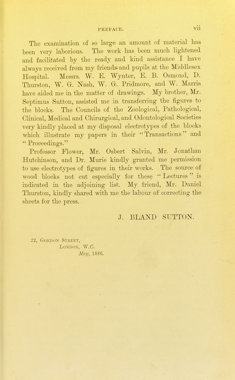 The examination of so large an amount of material has been very laborious. The work has been much lightened and facilitated by the ready and kind assistance I have always received from my friends* and pupils at the Middlesex Hospital. Messrs. W. E. Wynter, E. B. Osmond, D. Thurston, W. Gr. Nash, W. Gr. Pridmore, and W. Marris have aided me in the matter of drawings. My brother, Mr. Septimus Sutton, assisted me in transferring the figures to the blocks. The Councils of the Zoological, Pathological, Clinical, Medical and Chirurgical, and Odontological Societies very kindly placed at my disposal electrotypes of the blocks which illustrate my papers in their Transactions and  Proceedings. Professor Elower, Mr. Osbert Salvin, Mr. Jonathan Hutchinson, and Dr. Murie kindly granted me permission to use electrotypes of figures in their works. The source of wood blocks not cut especially for these  Lectures is indicated in the adjoining list. My friend, Mr. Daniel Thurston, kindly shared with me the labour of correcting the sheets for the press. J. BLAND SUTTON. 22, Gordon Street, London, W.C. May, 1886.