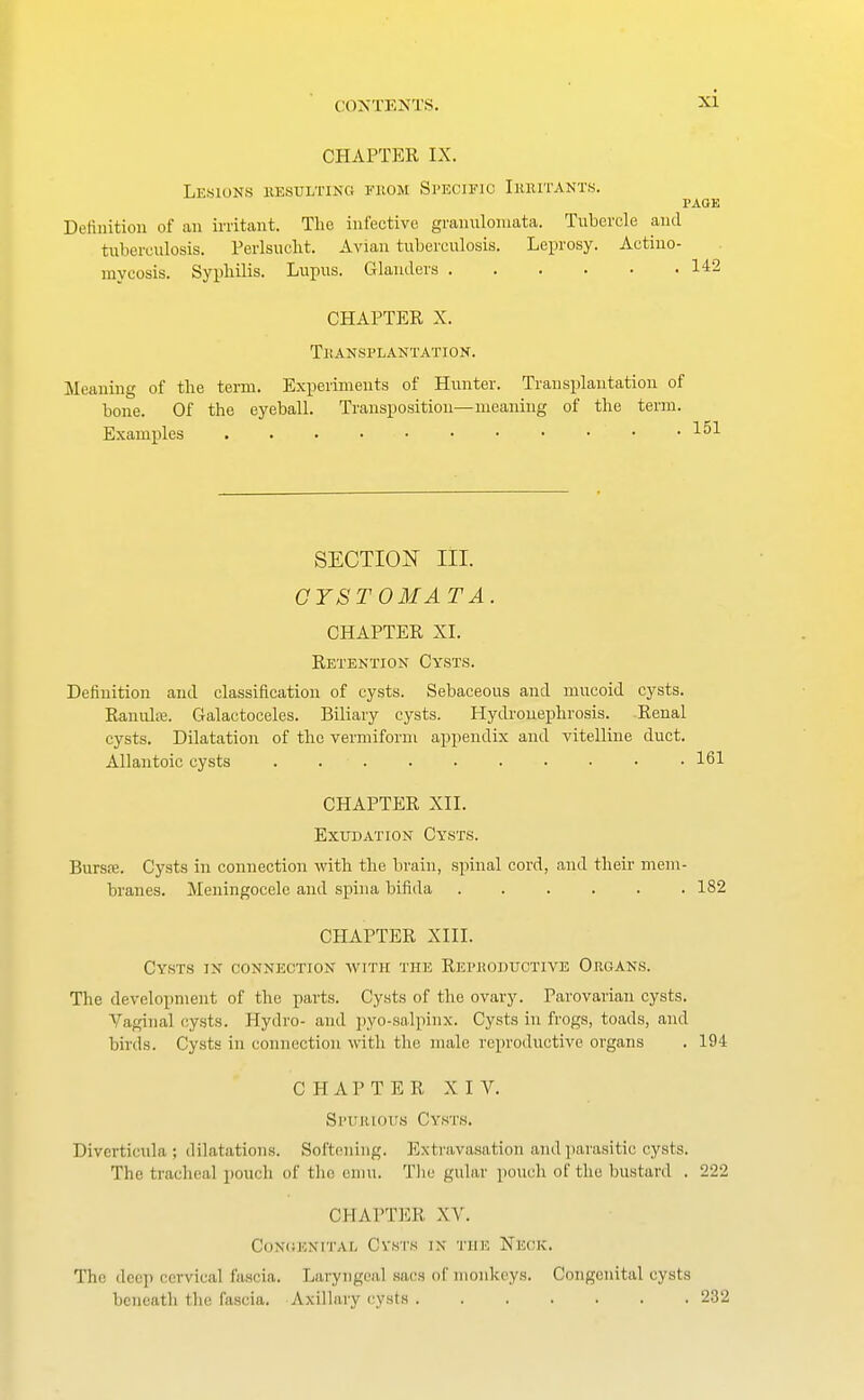 CHAPTER IX. Lesions resulting from Specific Irritants. PAGE Definition of an irritant. The infective granulomata. Tubercle and tuberculosis. Perlsnclit. Avian tuberculosis. Leprosy. Actino- mycosis. Syphilis. Lupns. Glanders 142 CHAPTER X. Tli ANSPLANTATION. Meaning of the term. Experiments of Hunter. Transplantation of bone. Of the eyeball. Transposition—meaning of the term. Examples . . • ... ■ • • • • 151 SECTION III. CYSTOMA T A. CHAPTER XI. Retention Cysts. Definition and classification of cysts. Sebaceous and mucoid cysts. Ranuhe. Galactoceles. Biliary cysts. Hydronephrosis. Renal cysts. Dilatation of the vermiform appendix and vitelline duct. Allantoic cysts . 161 CHAPTER XII. Exudation Cysts. Bursre. Cysts in connection with the brain, spinal cord, and their mem- branes. Meningocele and spina bifida 182 CHAPTER XIII. Cysts in connection with the Reproductive Organs. The development of the parts. Cysts of the ovary. Parovarian cysts. Vaginal cysts. Hydro- and pyo-salpinx. Cysts in frogs, toads, and birds. Cysts in connection with the male reproductive organs . 194 CHAPTER XIV. Spurious Cysts. Diverticula ; dilatations. Softening. Extravasation and parasitic cysts. The tracheal pouch of the emu. The gular pouch of the bustard . 222 CHAPTER XV. Congenital Cysts in the Neck. The dee]) cervical fascia. Laryngeal sacs of monkeys. Congenital cysts beneath the fascia. Axillary cysts 232