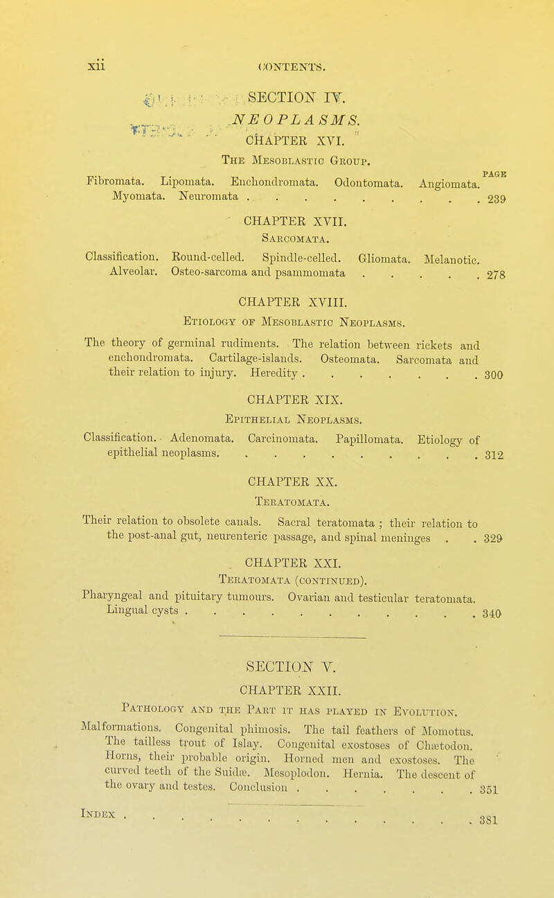 $ ■ SECTION IY. NEOPLASMS. CHAPTER XVI. The Mesoblastic Group. PAGE Fibromata. Liporaata. Encliondromata. Odontomata. Angiomata. Myomata. Neuromata 239 CHAPTER XVII. Sarcomata. Classification. Round-celled. Spindle-celled. Gliomata. Melanotic. Alveolar. Osteo-sarcoma and psammomata 278 CHAPTER XVIII. Etiology of Mesoblastic Neoplasms. The theory of germinal rudiments. The relation between rickets and enchondromata. Cartilage-islands. Osteomata. Sarcomata and their relation to injury. Heredity 300 CHAPTER XIX. Epithelial Neoplasms. Classification. Adenomata. Carcinomata. Papillomata. Etiology of epithelial neoplasms 312 CHAPTER XX. Teratomata. Their relation to obsolete canals. Sacral teratomata ; their relation to the post-anal gut, neurenteric passage, and spinal meninges . . 329 CHAPTER XXI. Teratomata (continued). Pharyngeal and pituitary tumours. Ovarian and testicular teratomata. Lingual cysts .340 SECTION V. CHAPTER XXII. Pathology and the Part, it has played in Evolution. Malformations. Congenital phimosis. The tail feathers of Momotus. The tailless trout of Islay. Congenital exostoses of Chsetodon. Horns, their probable origin. Horned men and exostoses. The curved teeth of the Suidte. Mesoplodon. Hernia. The descent of the ovary and testes. Conclusion 351