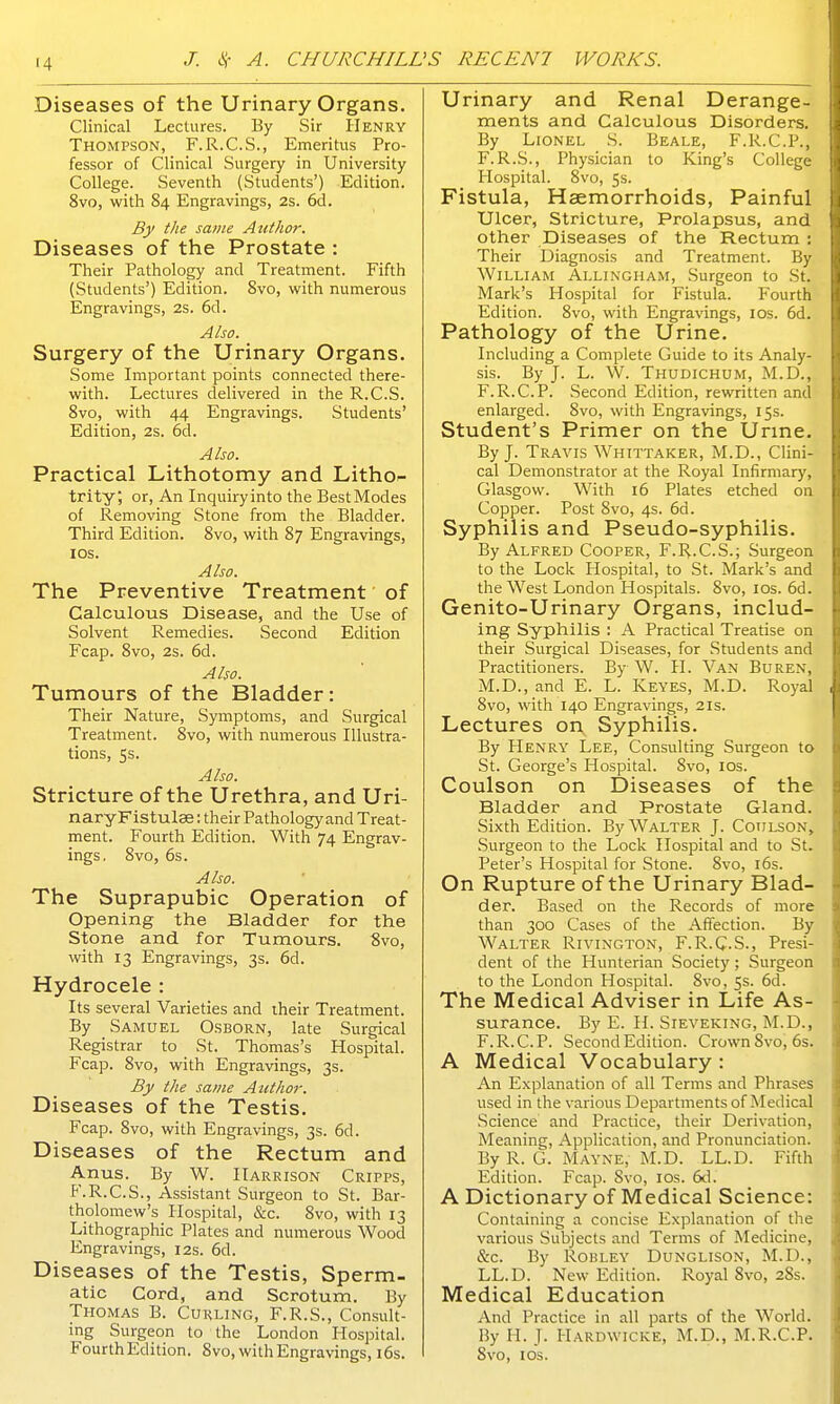 Diseases of the Urinary Organs. Clinical Lectures. By Sir Henry Thompson, F.R.C.S., Emeritus Pro- fessor of Clinical Surgery in University College. Seventh (Students') Edition. 8vo, with 84 Engravings, 2s. 6d. By the same Author. Diseases of the Prostate : Their Pathology and Treatment. Fifth (Students') Edition. 8vo, with numerous Engravings, 2s. 6d. Also. Surgery of the Urinary Organs. Some Important points connected there- with. Lectures delivered in the R.C.S. 8vo, with 44 Engravings. Students' Edition, 2s. 6d. Also. Practical Lithotomy and Litho- trity; or, An Inquiry into the Best Modes of Removing Stone from the Bladder. Third Edition. 8vo, with 87 Engravings, ios. Also. The Preventive Treatment of Calculous Disease, and the Use of Solvent Remedies. Second Edition Fcap. 8vo, 2s. 6d. Also. Tumours of the Bladder: Their Nature, Symptoms, and Surgical Treatment. 8vo, with numerous Illustra- tions, 5s. Also. Stricture of the Urethra, and Uri- naryFistulae: their Pathology and Treat- ment. Fourth Edition. With 74 Engrav- ings. 8vo, 6s. Also. The Suprapubic Operation of Opening the Bladder for the Stone and for Tumours. 8vo, with 13 Engravings, 3s. 6d. Hydrocele : Its several Varieties and their Treatment. By Samuel Osborn, late Surgical Registrar to _ St. Thomas's Hospital. Fcap. 8vo, with Engravings, 3s. By the same Author. Diseases of the Testis. Fcap. 8vo, with Engravings, 3s. 6d. Diseases of the Rectum and Anus. By W. Harrison Cripps, F.R.C.S., Assistant Surgeon to St. Bar- tholomew's Hospital, &c. 8vo, with 13 Lithographic Plates and numerous Wood Engravings, 12s. 6d. Diseases of the Testis, Sperm- atic Cord, and Scrotum. By Thomas B. Curling, F.R.S., Consult- ing Surgeon to the London Hospital. Fourth Edition. 8vo, with Engravings, 16s. Urinary and Renal Derange- ments and Calculous Disorders. By Lionel S. Beale, F.R.C.P., F.R.S., Physician to King's College Hospital. 8vo, 5s. Fistula, Haemorrhoids, Painful Ulcer, Stricture, Prolapsus, and other Diseases of the Rectum : Their Diagnosis and Treatment. By William Allingham, Surgeon to St. Mark's Hospital for Fistula. Fourth Edition. 8vo, with Engravings, ios. 6d. Pathology of the Urine. Including a Complete Guide to its Analy- sis. By J. L. W. Thudichum, M.D., F.R.C.P. Second Edition, rewritten and enlarged. 8vo, with Engravings, 15s. Student's Primer on the Urine. By J. Travis Whittaker, M.D., Clini- cal Demonstrator at the Royal Infirmary, Glasgow. With 16 Plates etched on Copper. Post 8vo, 4s. 6d. Syphilis and Pseudo-syphilis. By Alfred Cooper, F.R.C.S.; Surgeon to the Lock Hospital, to St. Mark's and the West London Hospitals. 8vo, 10s. 6d. Genito-Urinary Organs, includ- ing Syphilis : A Practical Treatise on their Surgical Diseases, for Students and Practitioners. By W. II. Van Buren, M.D., and E. L. Keyes, M.D. Royal 8vo, with 140 Engravings, 21s. Lectures on, Syphilis. By Henry Lee, Consulting Surgeon to St. George's Hospital. 8vo, ios. Coulson on Diseases of the Bladder and Prostate Gland. Sixth Edition. By Walter J. Coulson, Surgeon to the Lock Hospital and to St. Peter's Hospital for Stone. 8vo, 16s. On Rupture of the Urinary Blad- der. Based on the Records of more than 300 Cases of the Affection. By Walter Rivington, F.R.C.S., Presi- dent of the Hunterian Society ; Surgeon to the London Hospital. 8vo, 5s. 6d. The Medical Adviser in Life As- surance. By E. H. Sieveking, M.D., F.R.C.P. Second Edition. Crown 8vo, 6s. A Medical Vocabulary : An Explanation of all Terms and Phrases used in the various Departments of Medical Science and Practice, their Derivation, Meaning, Application, and Pronunciation. By R. G. Mayne, M.D. LL.D. Fifth Edition. Fcap. Svo, ios. 6d. A Dictionary of Medical Science: Containing a concise Explanation of the various Subjects and Terms of Medicine, &c. By Robley Dunglison, M.D., LL.D. New Edition. Royal Svo, 28s. Medical Education And Practice in all parts of the World. By II. J. HARDWICKE, M.D., M.R.C.P. Svo, 1 os.