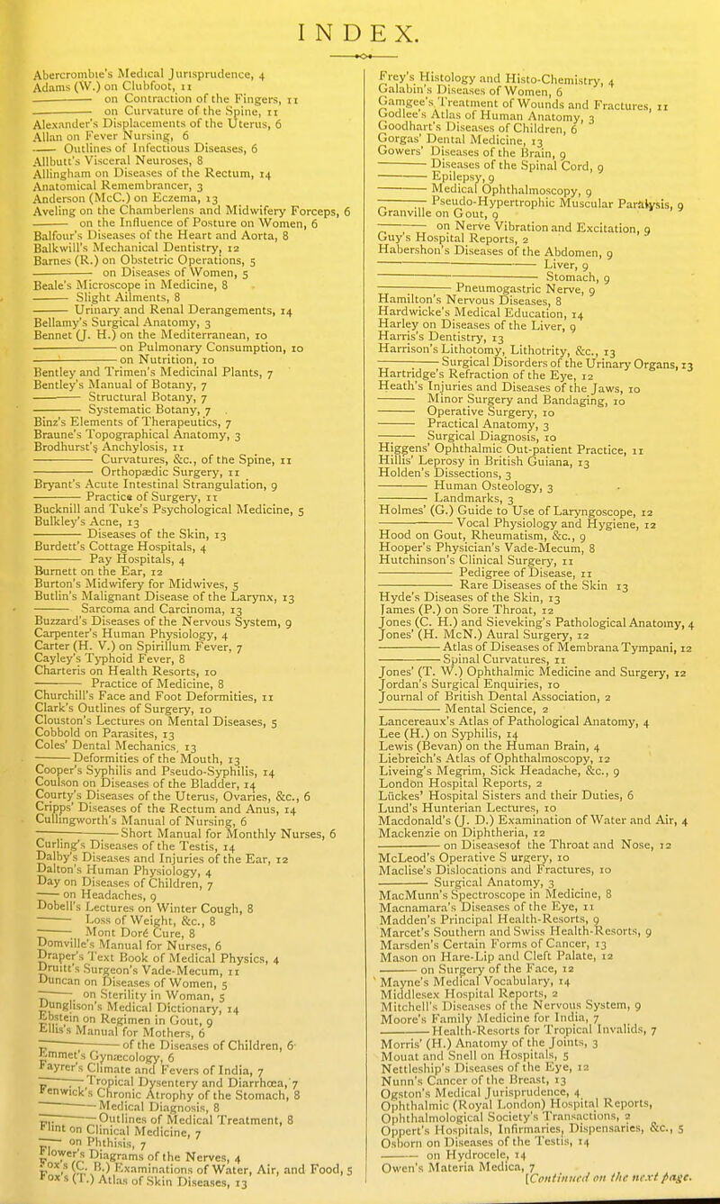 INDEX. Abercrombie's Medical Jurisprudence, 4 Adams (W.) on Clubfoot, 11 on Contraction of the Fingers, 11 on Curvature of the Spine, 11 Alexander's Displacements of the Uterus, 6 Allan on Fever Nursing, 6 Outlines of Infectious Diseases, 6 Atlbutt's Visceral Neuroses, 8 Allingham on Diseases of the Rectum, 14 Anatomical Remembrancer, 3 Anderson (McC.) on Eczema, 13 Aveling on the Chamberlens and Midwifery Forceps, 6 on the Influence of Posture on Women, 6 Balfour's Diseases of the Heart and Aorta, 8 Balkwill's Mechanical Dentistry, 12 Barnes (R.) on Obstetric Operations, 5 on Diseases of Women, 5 Beale's Microscope in Medicine, 8 Slight Ailments, 8 Urinary and Renal Derangements, 14 Bellamy's Surgical Anatomy, 3 Bennet (J. H.) on the Mediterranean, 10 on Pulmonary Consumption, 10 on Nutrition, 10 Bentley and Trimen's Medicinal Plants, 7 Bentley's Manual of Botany, 7 Structural Botany, 7 Systematic Botany, 7 Binz's Elements of Therapeutics, 7 Braune's Topographical Anatomy, 3 Brodhurst's, Anchylosis, 11 Curvatures, &c, of the Spine, 11 Orthopaedic Surgery, 11 Bryant's Acute Intestinal Strangulation, 9 Practice of Surgery, 11 Bucknill and Tuke's Psychological Medicine, 5 Bulkley's Acne, 13 Diseases of the Skin, 13 Burdett's Cottage Hospitals, 4 Pay Hospitals, 4 Burnett on the Ear, 12 Burton's Midwifery for Midwives, 5 Butlin's Malignant Disease of the Larynx, 13 Sarcoma and Carcinoma, 13 Buzzard's Diseases of the Nervous System, 9 Carpenter's Human Physiology, 4 Carter (H. V.) on Spirillum Fever, 7 Cayley's Typhoid Fever, 8 Charteris on Health Resorts, 10 Practice of Medicine, 8 Churchill's Face and Foot Deformities, 11 Clark's Outlines of Surgery, 10 Clouston's Lectures on Mental Diseases, 5 Cobbold on Parasites, 13 Coles' Dental Mechanics, 13 Deformities of the Mouth, 13 Cooper's Syphilis and Pseudo-Syphilis, 14 Coulson on Diseases of the Bladder, 14 Courty's Diseases of the Uterus, Ovaries, &c, 6 Cripps' Diseases of the Rectum and Anus, 14 Cullingworth's Manual of Nursing, 6 ——; ;—Short Manual for Monthly Nurses, 6 Curling's Diseases of the Testis, 14 Dalby's Diseases and Injuries of the Ear, 12 Dalton's Human Physiology, 4 Day on Diseases of Children, 7 on Headaches, 9 Dobell's Lectures on Winter Cough, 8 Loss of Weight, &c, 8 — Mont Dore Cure, 8 Domville's Manual for Nurses, 6 Draper's Text Book of Medical Physics, 4 Drum's Surgeon's Vade-Mecum, 11 Duncan on Diseases of Women, 5 ~ on Sterility in Woman, 5 Uunghson's Medical Dictionary, 14 abstein on Regimen in Gout, 9 Ellis s Manual for Mothers, 6 CI ■ of the Diseases of Children, 6 £mmet s Gynecology, 6 fayrer's Climate and Fevers of India, 7 ~ —-Tropical Dysentery and Diarrhoea, 7 'enwick s Chronic Atrophy of the Stomach, 8 ' Medical Diagnosis, 8 ~ Outlines of Medical Treatment, 8 Hint on Clinical Medicine, 7 r— on Phthisis, 7 flower's Diagrams of the Nerves, 4 v°x,s {&.*'.) Examinations of Water, Air, and Food, 5 V » * ' in.mulls ui vvaier, *ox s (I.) Atlas of Skin Diseases, 13 Frey's Histology and Histo-Chemistry, 4 Galabin's Diseases of Women, 6 Gamgee's Treatment of Wounds and Fractures, 11 Godlees Atlas of Human Anatomy, 3 Goodhart's Diseases of Children, 6 Gorgas' Dental Medicine, 13 Gowers' Diseases of the Brain, 9 • Diseases of the Spinal Cord, 9 Epilepsy, 9 Medical Ophthalmoscopy, 9 — Pseuclo-Hypertrophic Muscular Paralysis, 9 Granville on Gout, 9 — on Nerve Vibration and Excitation, o Guy s Hospital Reports, 2 Habershon's Diseases of the Abdomen, 9 ■ Liver, 9 Stomach, 9 — ; Pneumogastric Nerve, 9 Hamilton's Nervous Diseases, 8 Hardwicke's Medical Education, 14 Harley on Diseases of the Liver, 9 Harris's Dentistry, 13 Harrison's Lithotomy, Lithotrity, &c, 13 — Surgical Disorders of the Urinary Organs, 13 Hartndge's Refraction of the Eye, 12 Heath's Injuries and Diseases of the Jaws, 10 Minor Surgery and Bandaging, 10 Operative Surgery, 10 Practical Anatomy, 3 —; Surgical Diagnosis, 10 Higgens' Ophthalmic Out-patient Practice, 11 Hillis' Leprosy in British Guiana, 13 Holden's Dissections, 3 Human Osteology, 3 Landmarks, 3 Holmes' (G.) Guide to Use of Laryngoscope, 12 Vocal Physiology and Hygiene, 12 Hood on Gout, Rheumatism, &c, 9 Hooper's Physician's Vade-Mecum, 8 Hutchinson's Clinical Surgery, 11 Pedigree of Disease, 11 -— Rare Diseases of the Skin 13 Hyde's Diseases of the Skin, 13 Tames (P.) on Sore Throat, 12 Jones (C. H.) and Sieveking's Pathological Anatomy, 4 Jones' (H. McN.) Aural Surgery, 12 Atlas of Diseases of Membrana Tympani, 12 Spinal Curvatures, 11 Jones' (T. W.) Ophthalmic Medicine and Surgery, 12 Jordan's Surgical Enquiries, 10 Journal of British Dental Association, 2 Mental Science, 2 Lancereaux's Atlas of Pathological Anatomy, 4 Lee (H.) on Syphilis, 14 Lewis (Bevan) on the Human Brain, 4 Liebreich's Atlas of Ophthalmoscopy, 12 Liveing's Megrim, Sick Headache, Sc., 9 London Hospital Reports, 2 Lflckes' Hospital Sisters and their Duties, 6 Lund's Hunterian Lectures, 10 Macdonald's (J. D.) Examination of Water and Air, 4 Mackenzie on Diphtheria, 12 on Diseasesof the Throat and Nose, 12 McLeod's Operative S urgery, 10 Maclise's Dislocations and Fractures, 10 Surgical Anatomy, 3 MacMunn's Spectroscope in Medicine, 8 Macnamara's Diseases of the Eye, 11 Madden's Principal Health-Resorts, 9 Marcet's Southern and Swiss Health-Resorts, 9 Marsden's Certain Forms of Cancer, 13 Mason on Hare-Lip and Cleft Palate, 12 on Surgery of the Face, 12 ' Mayne's Medical Vocabulary, 14 Middlesex Hospital Reports, 2 Mitchell's Diseases of the Nervous System, 9 Moore's Family Medicine for India, 7 Health-Resorts for Tropical Invalids, 7 Morris' (H.) Anatomy of the Joints, 3 Mount and Snell on Hospitals, 5 Nettleship's Diseases of the Eye, 12 Nunn's Cancer of the Breast, 13 Ogston's Medical Jurisprudence, 4 Ophthalmic (Royal London) Hospital Reports, Ophthalmological Society's Transactions, 2 Oppert's Hospitals, Infirmaries, Dispensaries, &C, 5 Osborn on Diseases of the Testis, 14 on Hydrocele, 14 Owen's Materia Medica, 7 [Cottinned on the next fiage.