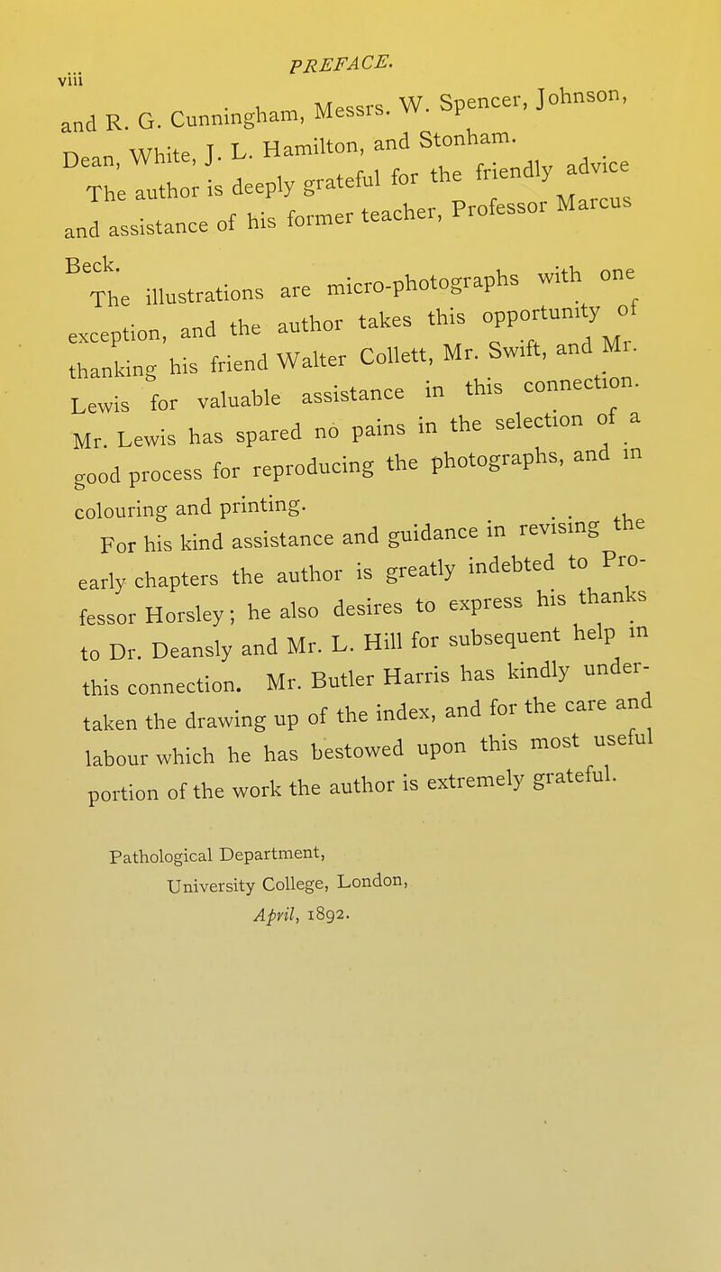 viu and R. G. Cunningham Messrs. W. Spencer, Johnson, Dean, White, J. U Hamilton, and The author is deeply grateful for the fnendly a e and assistance of his former teacher, Professor Marcus BTh'e illustrations are micro-photographs with one exception, and the author takes this opportumty of thanking his friend Walter Col.ett, Mr. Swrft, and M, Lewis for valuable assistance in thts connection. Mr. Lewis has spared no pains in the select™ of a good process for reproducing the photographs, and m colouring and printing. _ For his kind assistance and guidance in revising the early chapters the author is greatly indebted to Pro- fessor Horsley; he also desires to express his thanks to Dr. Deansly and Mr. L. Hill for subsequent help in this connection. Mr. Butler Harris has kindly under- taken the drawing up of the index, and for the care and labour which he has bestowed upon this most useful portion of the work the author is extremely grateful. Pathological Department, University College, London, April, 1892.