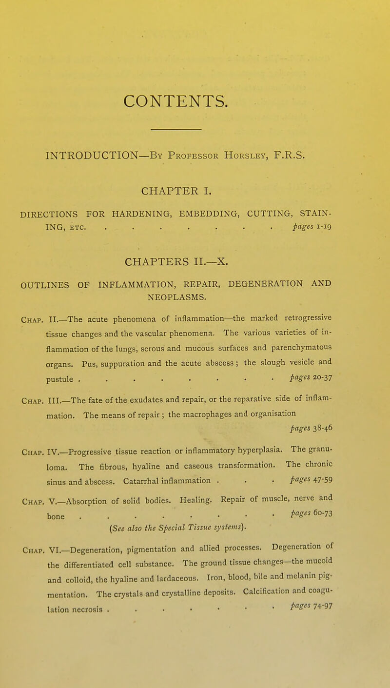 CONTENTS. INTRODUCTION—By Professor Horsley, F.R.S. CHAPTER I. DIRECTIONS FOR HARDENING, EMBEDDING, CUTTING, STAIN- ING, etc. ....... pages 1-19 CHAPTERS II.—X. OUTLINES OF INFLAMMATION, REPAIR, DEGENERATION AND NEOPLASMS. Chap. II.—The acute phenomena of inflammation—the marked retrogressive tissue changes and the vascular phenomena. The various varieties of in- flammation of the lungs, serous and mucous surfaces and parenchymatous organs. Pus, suppuration and the acute abscess ; the slough vesicle and pustule pages 20-37 Chap. III.—The fate of the exudates and repair, or the reparative side of inflam- mation. The means of repair ; the macrophages and organisation pages 38-46 Chap. IV.—Progressive tissue reaction or inflammatory hyperplasia. The granu- loma. The fibrous, hyaline and caseous transformation. The chronic sinus and abscess. Catarrhal inflammation . . • pages 47-59 Chap. V.—Absorption of solid bodies. Healing. Repair of muscle, nerve and bone PW* 6°-?3 {See also the Special Tissue systems). Chap. VI.—Degeneration, pigmentation and allied processes. Degeneration of the differentiated cell substance. The ground tissue changes—the mucoid and colloid, the hyaline and lardaceous. Iron, blood, bile and melanin pig- mentation. The crystals and crystalline deposits. Calcification and coagu- lation necrosis ...<••• PaScs 74 97