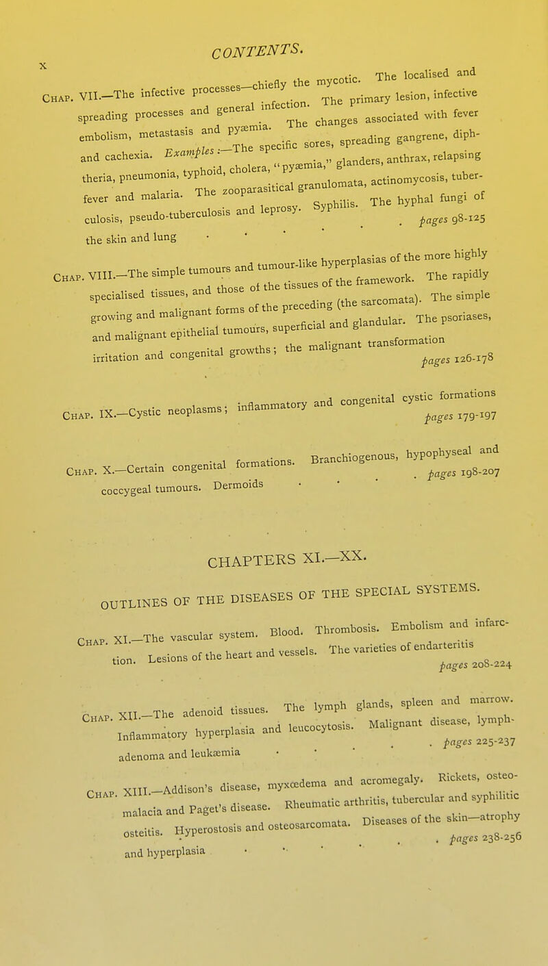 . . flv the mycotic. The localised and CH.P. VII.-The infective *«»~*^ Thg primary lesion, infective spreading processes and genera m ec^ 1UM^A with fever —' meT^r2Cpecific sores, spreading gangrene, diph- and cachexia. E^Us T anthrax, relapsing theria, pneumonia, typhord, cholera, py actinomycosis, tuber- fever and malaria. The zooparasrUcal granu^m ta, a y ^ cul0sis, pseudo-tuherculosis and leprosy. Syphms. Th yP^ ^ the skin and lung irritation and congenial growths, the ma g ^ CB.„ nc,-.oysiic — - ; C„„.X.-C„.ai„ congenital B,anc„. -j coccygeal tumours. Dermoids CHAPTERS XI.—XX. OUTUNES OF THE DISEASES OF THE SPEOIAE SYSTEMS. CHAP x,_The v.seul.t system. Blood. En*ol,m and inmrc. '.ion. — ^ 6h„ XII-The adenoid tissues. The lymph glands, spleen and mmm. XII. lw,„sis. Malignant disease, lymph. Inflammatory hypetplas.a and le y . ^ ^ ^ adenoma and leuk£emia C»„ XIII-Addison, disease, my*ced«„a and aetomegaly. «**», -~ ! ia and Pagefs disease. Ehe.matie at.mi.is, tuherenl.t and syphd, c malacia ana rag ni<.eases of the skin—atrophy osteitis. Hypetostosisandosteosateomata. B.seases ^ ^ and hyperplasia