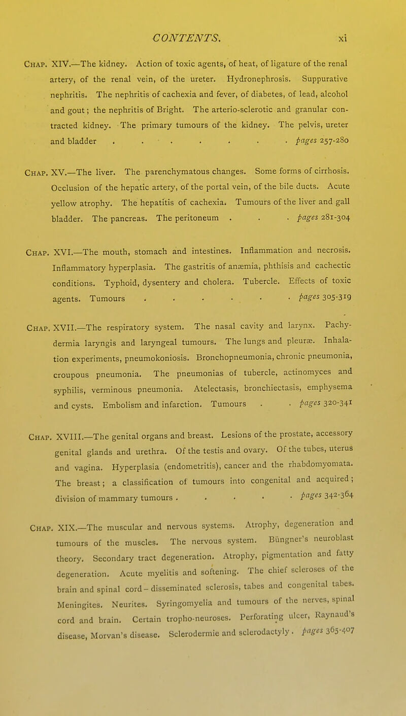 Chap. XIV.—The kidney. Action of toxic agents, of heat, of ligature of the renal artery, of the renal vein, of the ureter. Hydronephrosis. Suppurative nephritis. The nephritis of cachexia and fever, of diabetes, of lead, alcohol and gout; the nephritis of Bright. The arterio-sclerotic and granular con- tracted kidney. The primary tumours of the kidney. The pelvis, ureter and bladder ....... pages 257-280 Chap. XV.—The liver. The parenchymatous changes. Some forms of cirrhosis. Occlusion of the hepatic artery, of the portal vein, of the bile ducts. Acute yellow atrophy. The hepatitis of cachexia. Tumours of the liver and gall bladder. The pancreas. The peritoneum . . . pages 281-304 Chap. XVI.—The mouth, stomach and intestines. Inflammation and necrosis. Inflammatory hyperplasia. The gastritis of anaemia, phthisis and cachectic conditions. Typhoid, dysentery and cholera. Tubercle. Effects of toxic agents. Tumours . . • • • pages 305-319 Chap. XVII.—The respiratory system. The nasal cavity and larynx. Pachy- dermia laryngis and laryngeal tumours. The lungs and pleurae. Inhala- tion experiments, pneumokoniosis. Bronchopneumonia, chronic pneumonia, croupous pneumonia. The pneumonias of tubercle, actinomyces and syphilis, verminous pneumonia. Atelectasis, bronchiectasis, emphysema and cysts. Embolism and infarction. Tumours . • pages 320-341 Chap. XVIII.—The genital organs and breast. Lesions of the prostate, accessory genital glands and urethra. Of the testis and ovary. Of the tubes, uterus and vagina. Hyperplasia (endometritis), cancer and the rhabdomyomata. The breast; a classification of tumours into congenital and acquired; division of mammary tumours . pages 342-364 Chap. XIX.—The muscular and nervous systems. Atrophy, degeneration and tumours of the muscles. The nervous system. Biingner's neuroblast theory. Secondary tract degeneration. Atrophy, pigmentation and fatty degeneration. Acute myelitis and softening. The chief scleroses of the brain and spinal cord - disseminated sclerosis, tabes and congenital tabes. Meningites. Neurites. Syringomyelia and tumours of the nerves, spinal cord and brain. Certain tropho-neuroses. Perforating ulcer, Raynaud's disease, Morvan's disease. Sclerodermic and sclerodactyly. pages 365-407