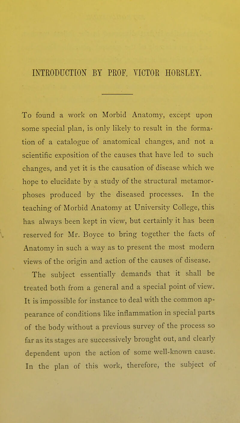 INTRODUCTION BY PROF. YICTOR HORSLEY. To found a work on Morbid Anatomy, except upon some special plan, is only likely to result in the forma- tion of a catalogue of anatomical changes, and not a scientific exposition of the causes that have led to such changes, and yet it is the causation of disease which we hope to elucidate by a study of the structural metamor- phoses produced by the diseased processes. In the teaching of Morbid Anatomy at University College, this has always been kept in view, but certainly it has been reserved for Mr. Boyce to bring together the facts of Anatomy in such a way as to present the most modern views of the origin and action of the causes of disease. The subject essentially demands that it shall be treated both from a general and a special point of view. It is impossible for instance to deal with the common ap- pearance of conditions like inflammation in special parts of the body without a previous survey of the process so far as its stages are successively brought out, and clearly dependent upon the action of some well-known cause. In the plan of this work, therefore, the subject of