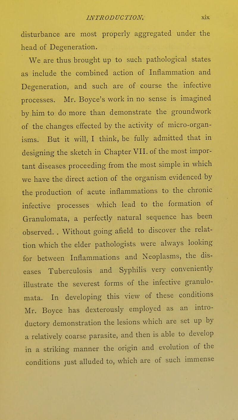 disturbance are most properly aggregated under the head of Degeneration. We are thus brought up to such pathological states as include the combined action of Inflammation and Defeneration, and such are of course the infective processes. Mr. Boyce's work in no sense is imagined by him to do more than demonstrate the groundwork of the changes effected by the activity of micro-organ- isms. But it will, I think, be fully admitted that in designing the sketch in Chapter VII. of the most impor- tant diseases proceeding from the most simple in which we have the direct action of the organism evidenced by the production of acute inflammations to the chronic infective processes which lead to the formation of Granulomata, a perfectly natural sequence has been observed. . Without going afield to discover the relat- ion which the elder pathologists were always looking for between Inflammations and Neoplasms, the dis- eases Tuberculosis and Syphilis very conveniently illustrate the severest forms of the infective granulo- mata. In developing this view of these conditions Mr. Boyce has dexterously employed as an intro- ductory demonstration the lesions which are set up by a relatively coarse parasite, and then is able to develop in a striking manner the origin and evolution of the conditions just alluded to, which are of such immense