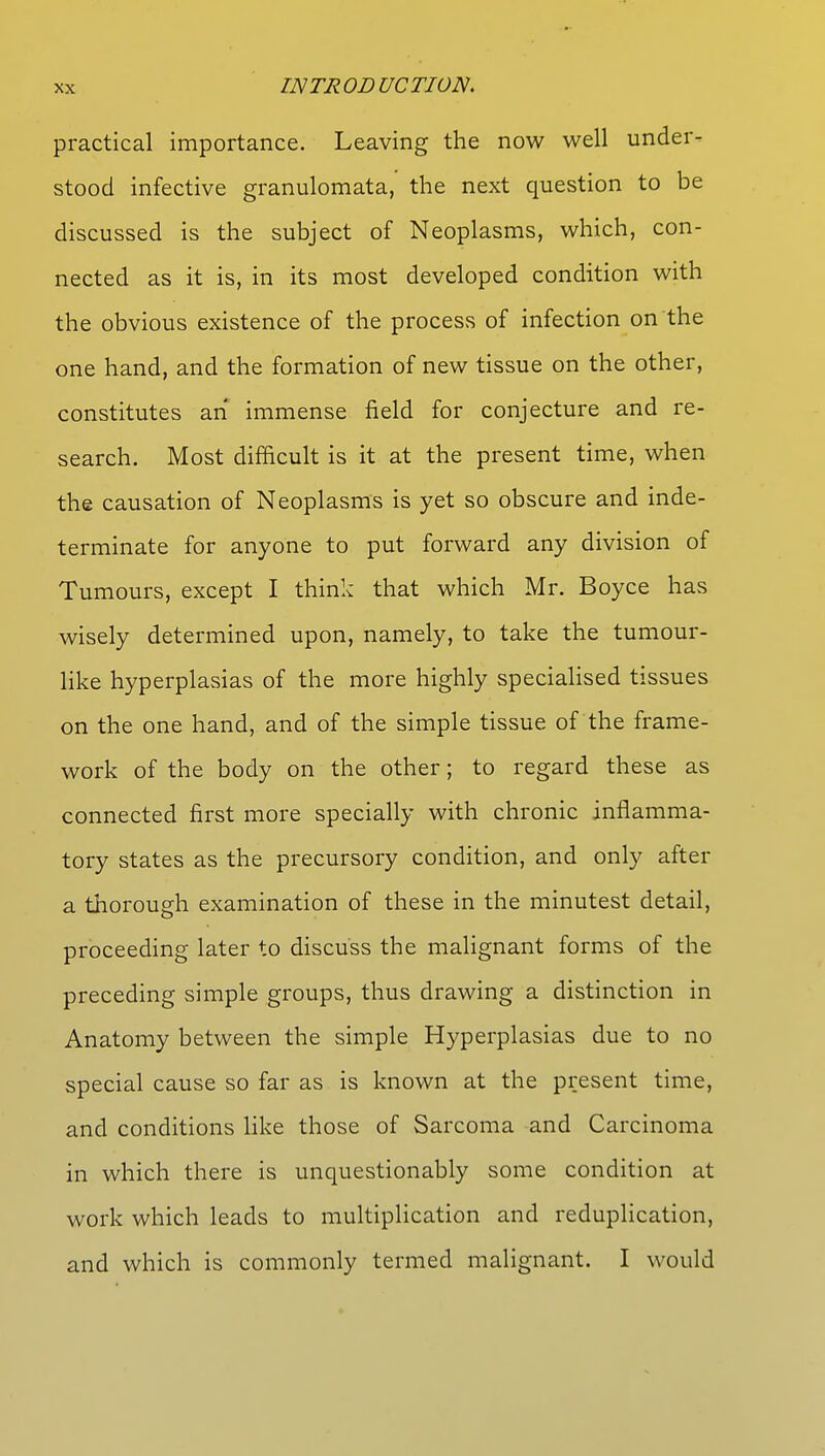 practical importance. Leaving the now well under- stood infective granulomata, the next question to be discussed is the subject of Neoplasms, which, con- nected as it is, in its most developed condition with the obvious existence of the process of infection on the one hand, and the formation of new tissue on the other, constitutes an immense field for conjecture and re- search. Most difficult is it at the present time, when the causation of Neoplasms is yet so obscure and inde- terminate for anyone to put forward any division of Tumours, except I think that which Mr. Boyce has wisely determined upon, namely, to take the tumour- like hyperplasias of the more highly specialised tissues on the one hand, and of the simple tissue of the frame- work of the body on the other; to regard these as connected first more specially with chronic inflamma- tory states as the precursory condition, and only after a thorough examination of these in the minutest detail, proceeding later to discuss the malignant forms of the preceding simple groups, thus drawing a distinction in Anatomy between the simple Hyperplasias due to no special cause so far as is known at the present time, and conditions like those of Sarcoma and Carcinoma in which there is unquestionably some condition at work which leads to multiplication and reduplication, and which is commonly termed malignant. I would