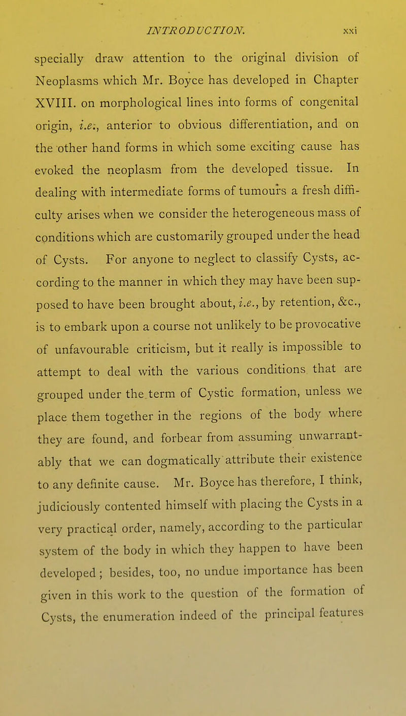 specially draw attention to the original division of Neoplasms which Mr. Boyce has developed in Chapter XVIII. on morphological lines into forms of congenital origin, i.e., anterior to obvious differentiation, and on the other hand forms in which some exciting cause has evoked the neoplasm from the developed tissue. In dealing with intermediate forms of tumours a fresh diffi- culty arises when we consider the heterogeneous mass of conditions which are customarily grouped under the head of Cysts. For anyone to neglect to classify Cysts, ac- cording to the manner in which they may have been sup- posed to have been brought about, i.e., by retention, &c, is to embark upon a course not unlikely to be provocative of unfavourable criticism, but it really is impossible to attempt to deal with the various conditions that are grouped under the term of Cystic formation, unless we place them together in the regions of the body where they are found, and forbear from assuming unwarrant- ably that we can dogmatically attribute their existence to any definite cause. Mr. Boyce has therefore, I think, judiciously contented himself with placing the Cysts in a very practical order, namely, according to the particular system of the body in which they happen to have been developed; besides, too, no undue importance has been given in this work to the question of the formation of Cysts, the enumeration indeed of the principal features