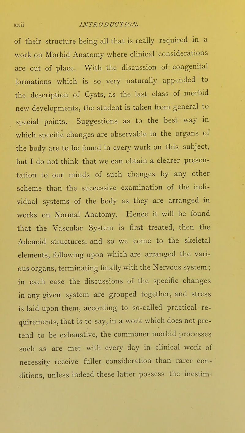 of their structure being all that is really required in a work on Morbid Anatomy where clinical considerations are out of place. With the discussion of congenital formations which is so very naturally appended to the description of Cysts, as the last class of morbid new developments, the student is taken from general to special points. Suggestions as to the best way in which specific changes are observable in the organs of the body are to be found in every work on this subject, but I do not think that we can obtain a clearer presen- tation to our minds of such changes by any other scheme than the successive examination of the indi- vidual systems of the body as they are arranged in works on Normal Anatomy. Hence it will be found that the Vascular System is first treated, then the Adenoid structures, and so we come to the skeletal elements, following upon which are arranged the vari- ous organs, terminating finally with the Nervous system; in each case the discussions of the specific changes in any given system are grouped together, and stress is laid upon them, according to so-called practical re- quirements, that is to say, in a work which does not pre- tend to be exhaustive, the commoner morbid processes such as are met with every day in clinical work of necessity receive fuller consideration than rarer con- ditions, unless indeed these latter possess the inestim-