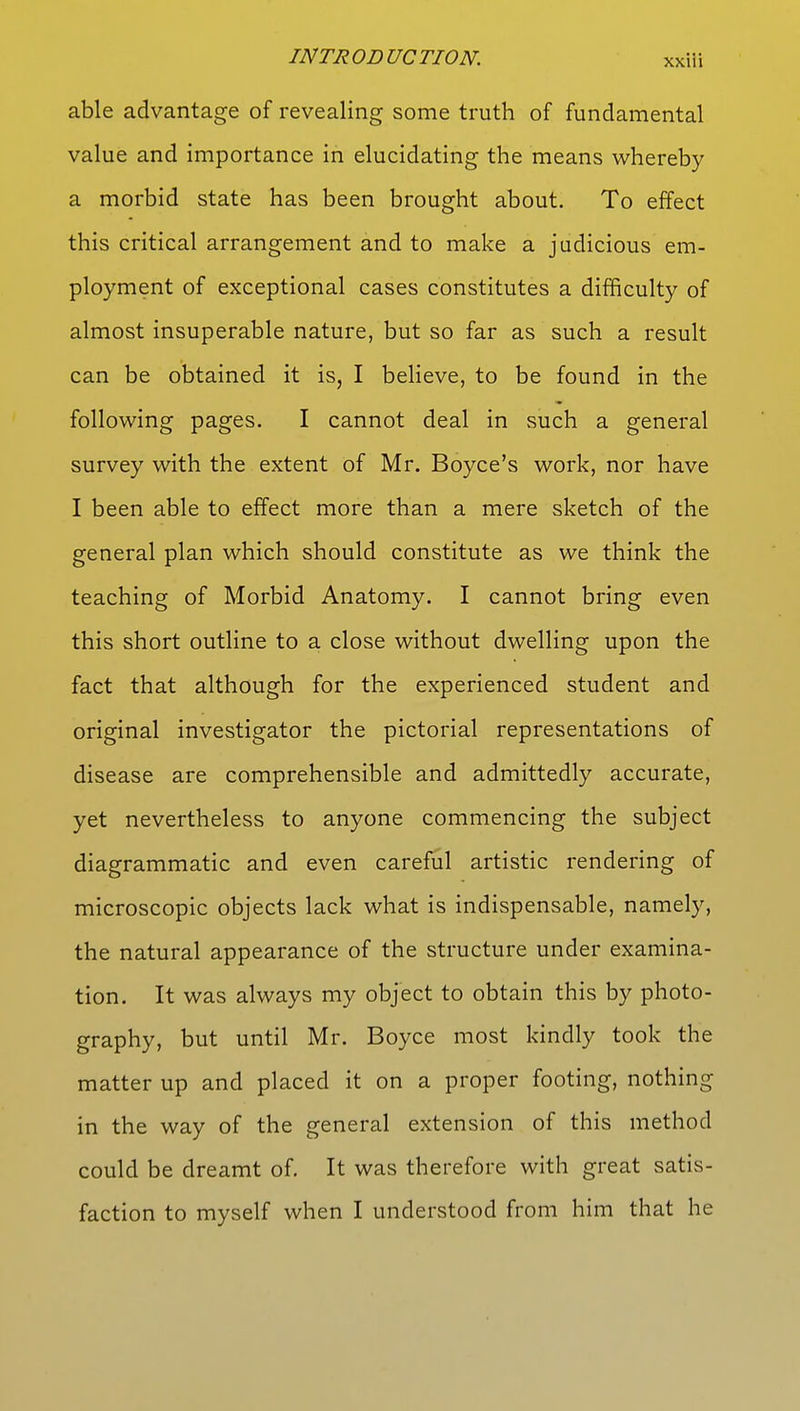 able advantage of revealing some truth of fundamental value and importance in elucidating the means whereby a morbid state has been brought about. To effect this critical arrangement and to make a judicious em- ployment of exceptional cases constitutes a difficulty of almost insuperable nature, but so far as such a result can be obtained it is, I believe, to be found in the following pages. I cannot deal in such a general survey with the extent of Mr. Boyce's work, nor have I been able to effect more than a mere sketch of the general plan which should constitute as we think the teaching of Morbid Anatomy. I cannot bring even this short outline to a close without dwelling upon the fact that although for the experienced student and original investigator the pictorial representations of disease are comprehensible and admittedly accurate, yet nevertheless to anyone commencing the subject diagrammatic and even careful artistic rendering of microscopic objects lack what is indispensable, namely, the natural appearance of the structure under examina- tion. It was always my object to obtain this by photo- graphy, but until Mr. Boyce most kindly took the matter up and placed it on a proper footing, nothing in the way of the general extension of this method could be dreamt of. It was therefore with great satis- faction to myself when I understood from him that he