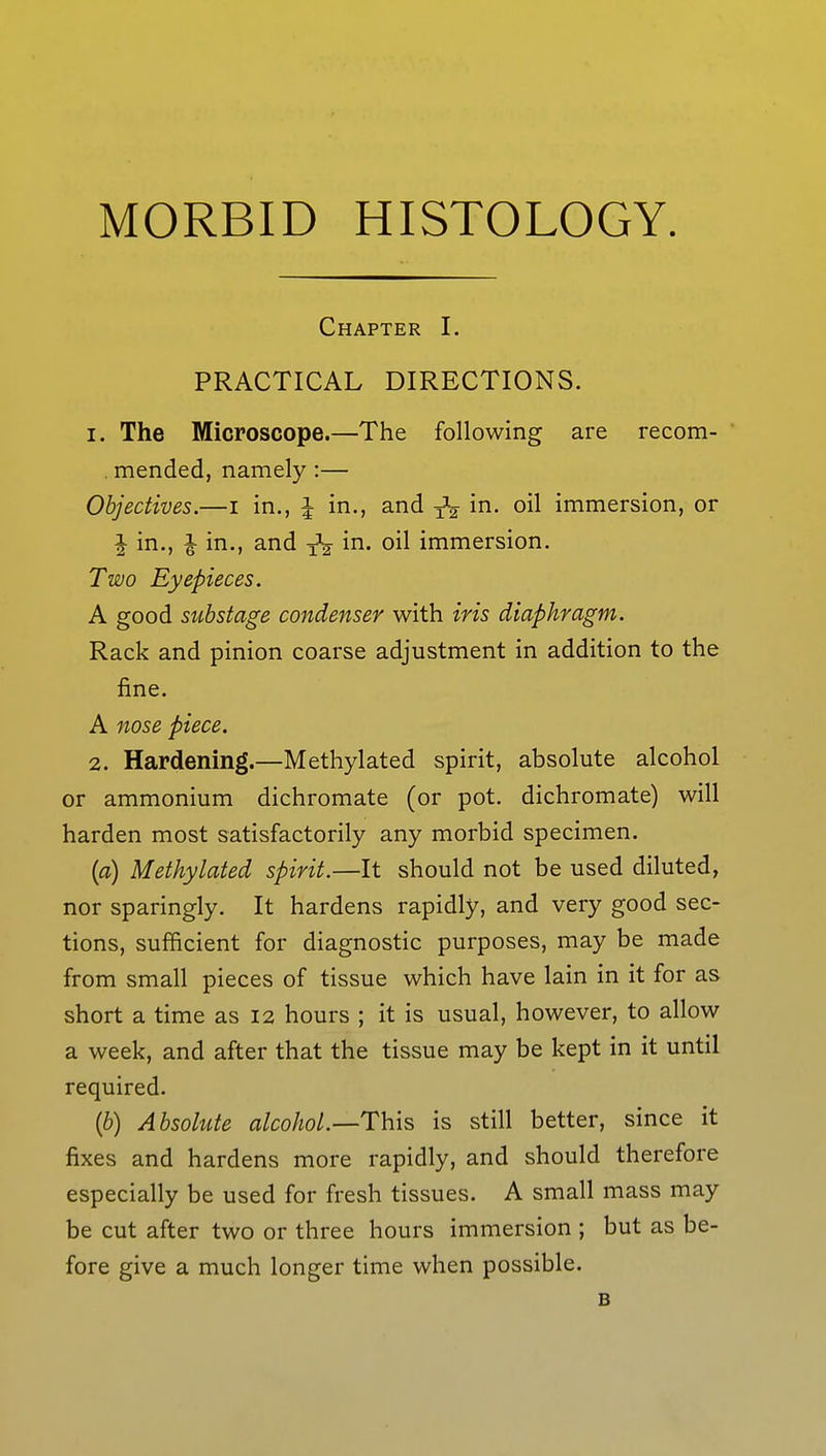 MORBID HISTOLOGY. Chapter I. PRACTICAL DIRECTIONS. 1. The Microscope.—The following are recom- . mended, namely :— Objectives.—i in., \ in., and ^ in. oil immersion, or | in., J in., and in. oil immersion. Two Eyepieces. A good substage condenser with iris diaphragm. Rack and pinion coarse adjustment in addition to the fine. A nose piece. 2. Hardening.—Methylated spirit, absolute alcohol or ammonium dichromate (or pot. dichromate) will harden most satisfactorily any morbid specimen. (a) Methylated spirit.—It should not be used diluted, nor sparingly. It hardens rapidly, and very good sec- tions, sufficient for diagnostic purposes, may be made from small pieces of tissue which have lain in it for as short a time as 12 hours ; it is usual, however, to allow a week, and after that the tissue may be kept in it until required. {b) Absolute alcohol.—This is still better, since it fixes and hardens more rapidly, and should therefore especially be used for fresh tissues. A small mass may be cut after two or three hours immersion ; but as be- fore give a much longer time when possible. B