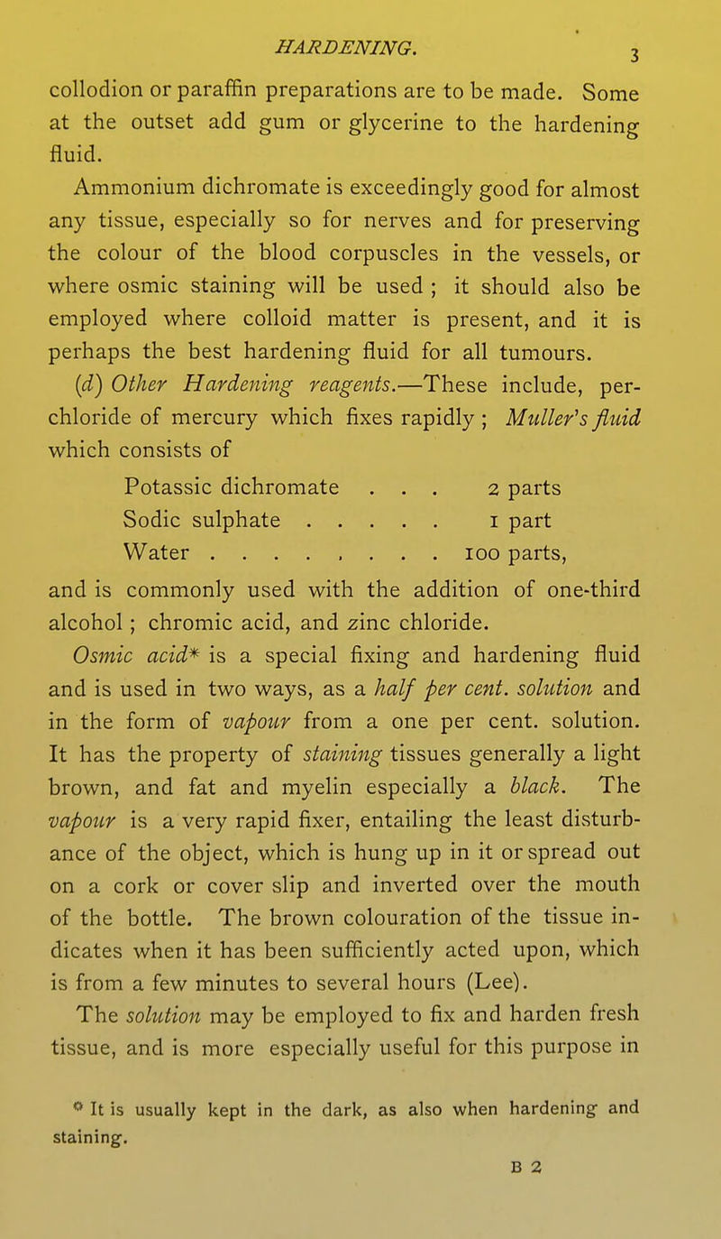 collodion or paraffin preparations are to be made. Some at the outset add gum or glycerine to the hardening fluid. Ammonium dichromate is exceedingly good for almost any tissue, especially so for nerves and for preserving the colour of the blood corpuscles in the vessels, or where osmic staining will be used ; it should also be employed where colloid matter is present, and it is perhaps the best hardening fluid for all tumours. (d) Other Hardening reagents.—These include, per- chloride of mercury which fixes rapidly ; Midler's fluid which consists of Potassic dichromate ... 2 parts Sodic sulphate 1 part Water 100 parts, and is commonly used with the addition of one-third alcohol ; chromic acid, and zinc chloride. Osmic acid* is a special fixing and hardening fluid and is used in two ways, as a half per cent, solution and in the form of vapour from a one per cent, solution. It has the property of staining tissues generally a light brown, and fat and myelin especially a black. The vapour is a very rapid fixer, entailing the least disturb- ance of the object, which is hung up in it or spread out on a cork or cover slip and inverted over the mouth of the bottle. The brown colouration of the tissue in- dicates when it has been sufficiently acted upon, which is from a few minutes to several hours (Lee). The solution may be employed to fix and harden fresh tissue, and is more especially useful for this purpose in 0 It is usually kept in the dark, as also when hardening and staining-. B 2