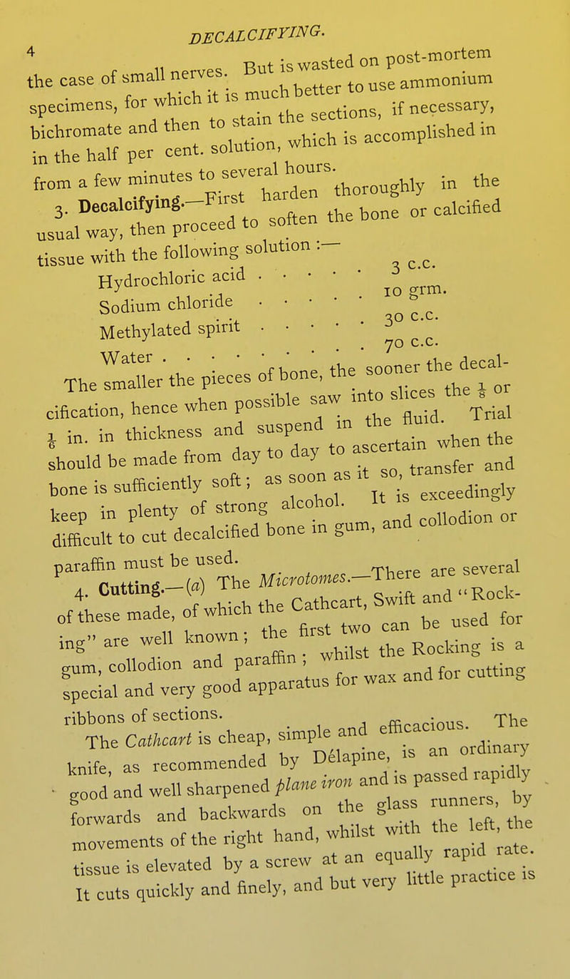 DECALCIFYING. L case of small ne.es. But J^^E rSPtr„rs—.wHcn.aeco^ea, afeW,t-TXrhthder thoroughly in the 3. Decalc.fymg.-Fxrst h ^ usual way, then proceed to soften tissue with the following solution :- Hydrochloric ac.d ^ Sodium chloride ^ = ^ Methylated spirit 3   ^ m. in ascertain when the should be made from day to day to a cer bone is sufficiently soft; as soon as ft keep in plenty of strong alcohoI^» exc y difficult to cut decalcified bone m gum, and co paraffin must be used^ ^ are several 4 Cutting -( ) The ^ ^ ,<Rock. of these made of which t h ^ ^ for ing are well known; the first t ^ & gnm, collodion and P^jJfJ, andfor cutting special and very good apparatus 101 ribbons of sections. AVorinus The The CathcaH is cheap, simple and efficacious. i knife as recommended by Delapine, is an ordina y ■ good ad well sharpened planed and is P-sedrap.dly forwards and backwards on the glass runners, by Ivements of the right hand, whilst wfth_ the left .the tissue is elevated by a screw at an equally rapid rate It cuts quickly and finely, and but very httle practice is