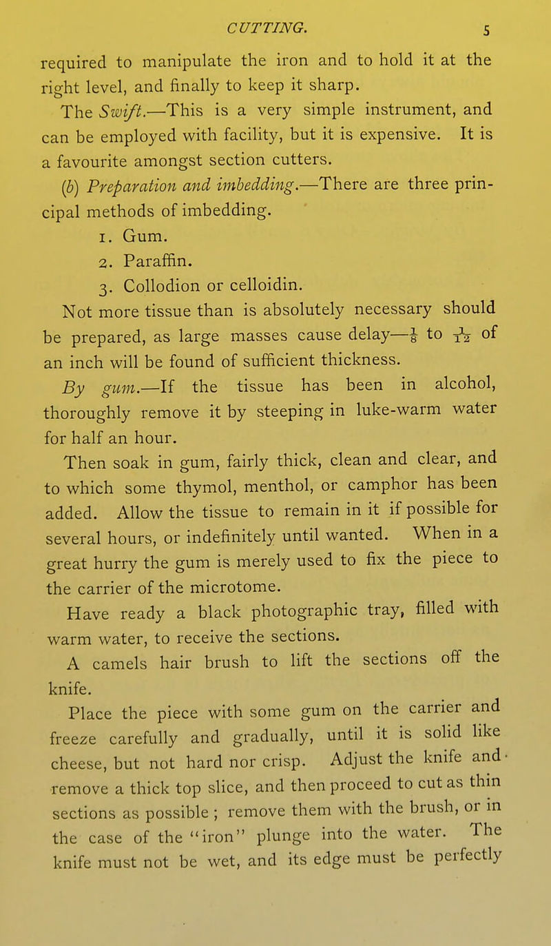 required to manipulate the iron and to hold it at the right level, and finally to keep it sharp. The Swift.—This is a very simple instrument, and can be employed with facility, but it is expensive. It is a favourite amongst section cutters. (b) Preparation and imbedding.—There are three prin- cipal methods of imbedding. 1. Gum. 2. Paraffin. 3. Collodion or celloidin. Not more tissue than is absolutely necessary should be prepared, as large masses cause delay—i to TV of an inch will be found of sufficient thickness. By gum.—If the tissue has been in alcohol, thoroughly remove it by steeping in luke-warm water for half an hour. Then soak in gum, fairly thick, clean and clear, and to which some thymol, menthol, or camphor has been added. Allow the tissue to remain in it if possible for several hours, or indefinitely until wanted. When in a great hurry the gum is merely used to fix the piece to the carrier of the microtome. Have ready a black photographic tray, filled with warm water, to receive the sections. A camels hair brush to lift the sections off the knife. Place the piece with some gum on the carrier and freeze carefully and gradually, until it is solid like cheese, but not hard nor crisp. Adjust the knife and- remove a thick top slice, and then proceed to cut as thin sections as possible ; remove them with the brush, or in the case of the iron plunge into the water. The knife must not be wet, and its edge must be perfectly