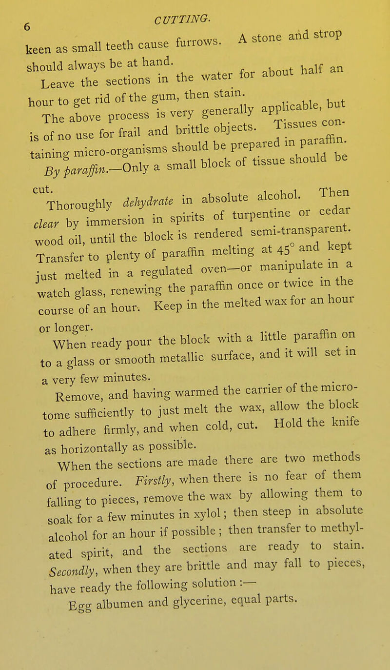 6 keen as small teeth cause furrows. A stone and strop should always be at hand. Leave the sections in the water for about halt hour to get rid of the gum, then stain. The above process is very generally applicable, D Jf o use for frail and brittle objects. Tissues con- ain ng micro-organisms should be prepared m paraffin By paraffin.-0.Xy a small block of tissue should be ^Thoroughly dehydrate in absolute alcohol Then clear by immersion in spirits of turpentme or cedar wold k until the block is rendered semi-transparent Transfer to plenty of paraffin melting at 45° -nd kept just melted in a regulated oven-or manipulate m a watch glass, renewing the paraffin once or twice m the eourse of an hour. Keep in the melted wax for an hour 0rwnhenready pour the block with a little paraffin on to a glass or smooth metallic surface, and it wdl set m a very few minutes. Remove, and having warmed the carrier of the micro- tome sufficiently to just melt the wax, allow the block to adhere firmly, and when cold, cut. Hold the knife as horizontally as possible. When the sections are made there are two methods of procedure. Firstly, when there is no fear of them falling to pieces, remove the wax by allowing them to soak for a few minutes in xylol; then steep in absolute alcohol for an hour if possible ; then transfer to methyl- ated spirit, and the sections are ready to stain. Secondly, when they are brittle and may fall to pieces, have ready the following solution :— Egg albumen and glycerine, equal parts.