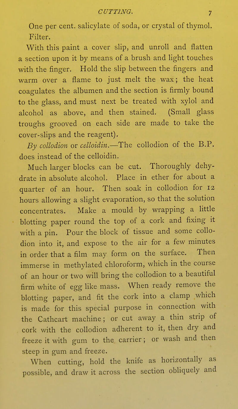 One per cent, salicylate of soda, or crystal of thymol. Filter. With this paint a cover slip, and unroll and flatten a section upon it by means of a brush and light touches with the finger. Hold the slip between the fingers and warm over a flame to just melt the wax; the heat coagulates the albumen and the section is firmly bound to the glass, and must next be treated with xylol and alcohol as above, and then stained. (Small glass troughs grooved on each side are made to take the cover-slips and the reagent). By collodion or celloidin.—The collodion of the B.P. does instead of the celloidin. Much larger blocks can be cut. Thoroughly dehy- drate in absolute alcohol. Place in ether for about a quarter of an hour. Then soak in collodion for 12 hours allowing a slight evaporation, so that the solution concentrates. Make a mould by wrapping a little blotting paper round the top of a cork and fixing it with a pin. Pour the block of tissue and some collo- dion into it, and expose to the air for a few minutes in order that a film may form on the surface. Then immerse in methylated chloroform, which in the course of an hour or two will bring the collodion to a beautiful firm white of egg like mass. When ready remove the blotting paper, and fit the cork into a clamp which is made for this special purpose in connection with the Cathcart machine; or cut away a thin strip of cork with the collodion adherent to it, then dry and freeze it with gum to the carrier; or wash and then steep in gum and freeze. When cutting, hold the knife as horizontally as possible, and draw it across the section obliquely and