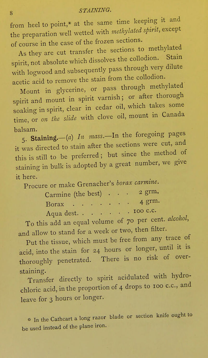 from heel to point,* at the same time keeping it and the preparation well wetted with methylated spmt, except of course in the case of the frozen sections. As they are ent transfer the sections to methylated spirit, not absolute which dissolves the collodion. Stain with logwood and subsequently pass through very dilute acetic acid to remove the stain from the collod.on Mount in glycerine, or pass through methylated spirit and mount in spirit varnish; or after thorough soaking in spirit, clear in cedar oil, which takes some time, or on the slide with clove oil, mount in Canada balsam. 5 Staining.-(«) In mass.-ln the foregoing pages it was directed to stain after the sections were cut and this is still to be preferred; but since the method of staining in bulk is adopted by a great number, we give it here. Procure or make Grenacher's borax carmine. Carmine (the best) ... 2 grm. Borax 4 §rm' Aqua dest *00 c'c' To this add an equal volume of 7o per cent, alcohol, and allow to stand for a week or two, then filter. Put the tissue, which must be free from any trace ol acid, into the stain for 24 hours or longer, until it is thoroughly penetrated. There is no risk of over- staining. . j Transfer directly to spirit acidulated with hydro- chloric acid, in the proportion of 4 drops to 100 c.c, and leave for 3 hours or longer. o In the Cathcart a long razor blade or section knife ought to be used instead of the plane iron.