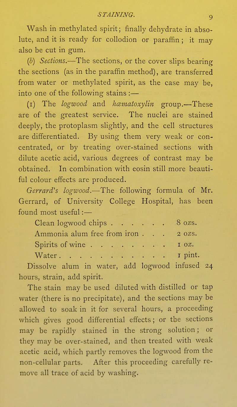 Wash in methylated spirit; finally dehydrate in abso- lute, and it is ready for collodion or paraffin; it may also be cut in gum. (b) Sections.—The sections, or the cover slips bearing the sections (as in the paraffin method), are transferred from water or methylated spirit, as the case may be, into one of the following stains :— (i) The logwood and hematoxylin group.—These are of the greatest service. The nuclei are stained deeply, the protoplasm slightly, and the cell structures are differentiated. By using them very weak or con- centrated, or by treating over-stained sections with dilute acetic acid, various degrees of contrast may be obtained. In combination with eosin still more beauti- ful colour effects are produced. Gerrard's logwood.—The following formula of Mr. Gerrard, of University College Hospital, has been found most useful:— Clean logwood chips 8 ozs. Ammonia alum free from iron ... 2 ozs. Spirits of wine 1 oz. Water 1 pint. Dissolve alum in water, add logwood infused 24 hours, strain, add spirit. The stain may be used diluted with distilled or tap water (there is no precipitate), and the sections may be allowed to soak in it for several hours, a proceeding which gives good differential effects; or the sections may be rapidly stained in the strong solution; or they may be over-stained, and then treated with weak acetic acid, which partly removes the logwood from the non-cellular parts. After this proceeding carefully re- move all trace of acid by washing.