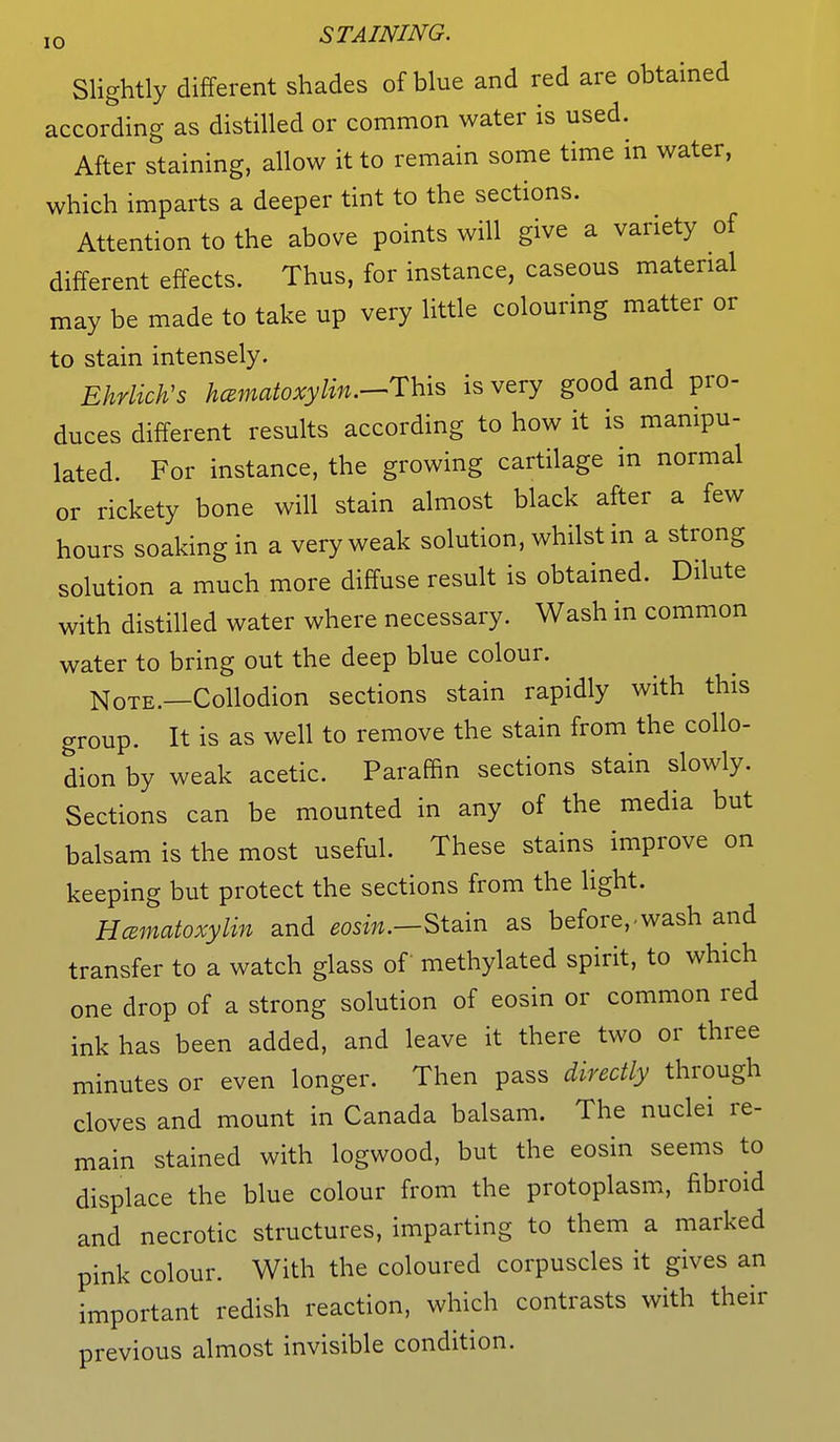 Slightly different shades of blue and red are obtained according as distilled or common water is used. After staining, allow it to remain some time in water, which imparts a deeper tint to the sections. Attention to the above points will give a variety of different effects. Thus, for instance, caseous material may be made to take up very little colouring matter or to stain intensely. EhrlicVs hematoxylin.—This is very good and pro- duces different results according to how it is manipu- lated. For instance, the growing cartilage in normal or rickety bone will stain almost black after a few hours soaking in a very weak solution, whilst in a strong solution a much more diffuse result is obtained. Dilute with distilled water where necessary. Wash in common water to bring out the deep blue colour. Note.—Collodion sections stain rapidly with this group. It is as well to remove the stain from the collo- dion by weak acetic. Paraffin sections stain slowly. Sections can be mounted in any of the media but balsam is the most useful. These stains improve on keeping but protect the sections from the light. Hcematoxylin and eosin.—Stain as before,-wash and transfer to a watch glass of methylated spirit, to which one drop of a strong solution of eosin or common red ink has been added, and leave it there two or three minutes or even longer. Then pass directly through cloves and mount in Canada balsam. The nuclei re- main stained with logwood, but the eosin seems to displace the blue colour from the protoplasm, fibroid and necrotic structures, imparting to them a marked pink colour. With the coloured corpuscles it gives an important redish reaction, which contrasts with their previous almost invisible condition.