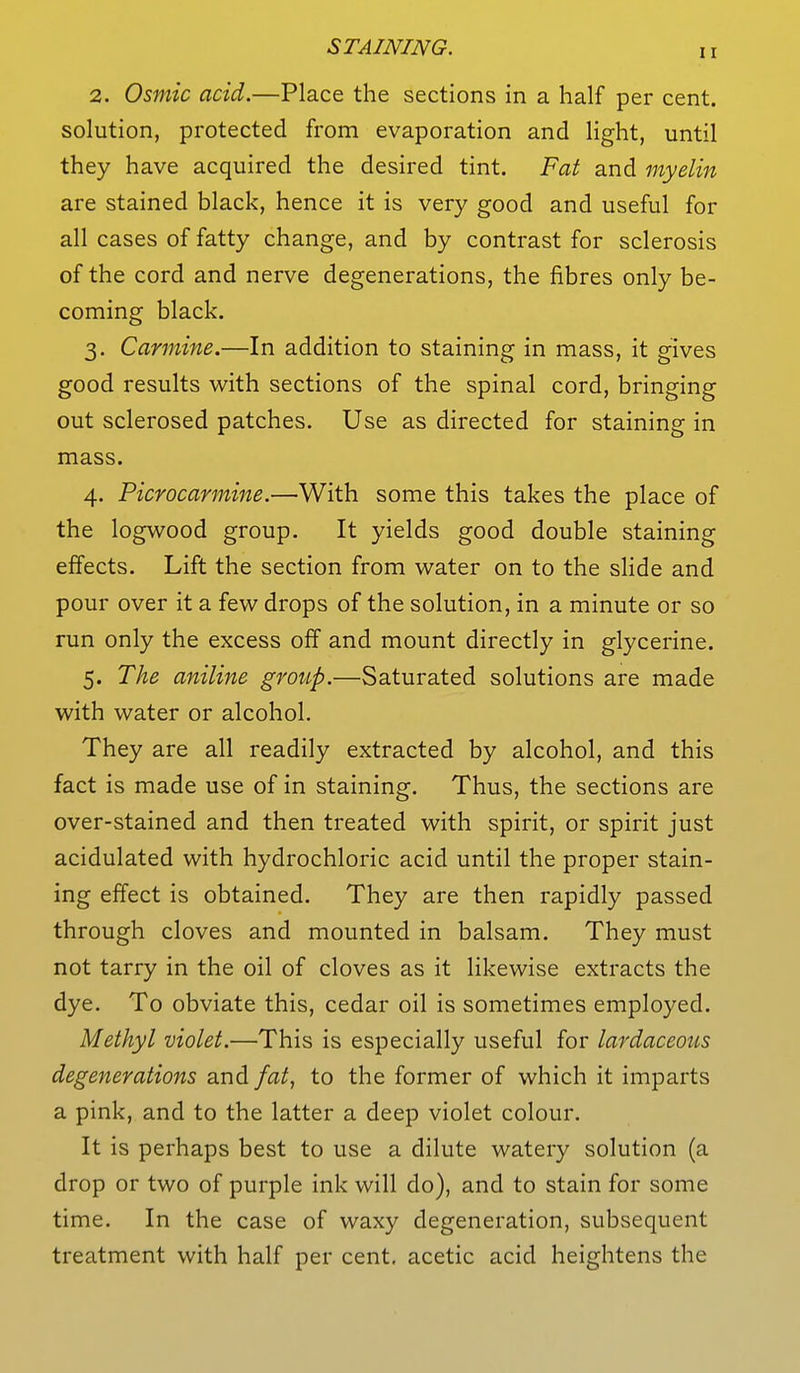 2. Osmic acid.—Place the sections in a half per cent, solution, protected from evaporation and light, until they have acquired the desired tint. Fat and myelin are stained black, hence it is very good and useful for all cases of fatty change, and by contrast for sclerosis of the cord and nerve degenerations, the fibres only be- coming black. 3. Carmine.—In addition to staining in mass, it gives good results with sections of the spinal cord, bringing out sclerosed patches. Use as directed for staining in mass. 4. Picrocarmine.—With some this takes the place of the logwood group. It yields good double staining effects. Lift the section from water on to the slide and pour over it a few drops of the solution, in a minute or so run only the excess off and mount directly in glycerine. 5. The aniline group.—Saturated solutions are made with water or alcohol. They are all readily extracted by alcohol, and this fact is made use of in staining. Thus, the sections are over-stained and then treated with spirit, or spirit just acidulated with hydrochloric acid until the proper stain- ing effect is obtained. They are then rapidly passed through cloves and mounted in balsam. They must not tarry in the oil of cloves as it likewise extracts the dye. To obviate this, cedar oil is sometimes employed. Methyl violet.—This is especially useful for lardaceous degenerations and fat, to the former of which it imparts a pink, and to the latter a deep violet colour. It is perhaps best to use a dilute watery solution (a drop or two of purple ink will do), and to stain for some time. In the case of waxy degeneration, subsequent treatment with half per cent, acetic acid heightens the