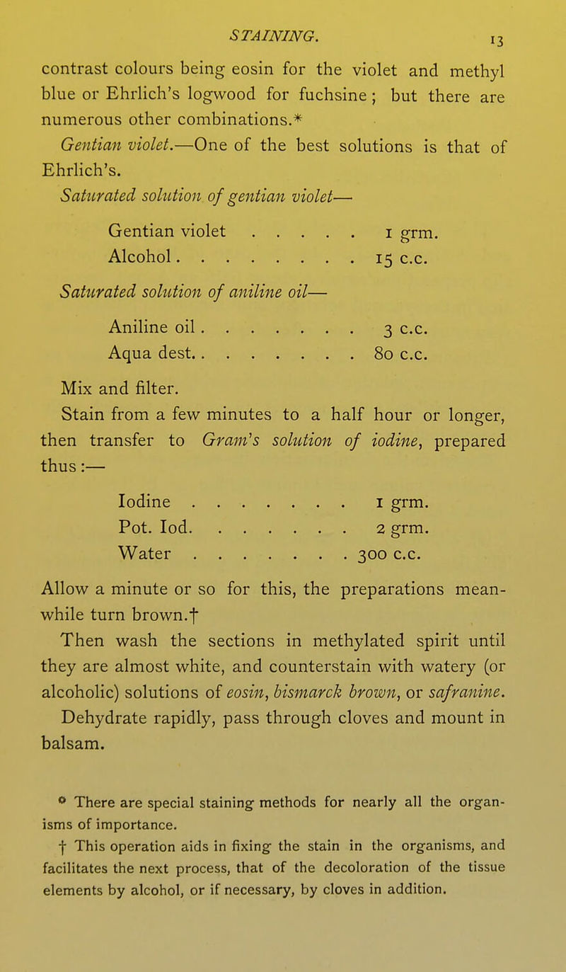 contrast colours being eosin for the violet and methyl blue or Ehrlich's logwood for fuchsine ; but there are numerous other combinations.* Gentian violet.—One of the best solutions is that of Ehrlich's. Saturated solution of gentian violet— Gentian violet 1 grm. Alcohol 15 c.c. Saturated solution of aniline oil— Aniline oil 3 c.c. Aqua dest 80 c.c. Mix and filter. Stain from a few minutes to a half hour or longer, then transfer to Gram's solution of iodine, prepared thus:— Iodine 1 grm. Pot. Iod 2 grm. Water 300 c.c. Allow a minute or so for this, the preparations mean- while turn brown.f Then wash the sections in methylated spirit until they are almost white, and counterstain with watery (or alcoholic) solutions of eosin, bismarck brown, or safranine. Dehydrate rapidly, pass through cloves and mount in balsam. 0 There are special staining methods for nearly all the organ- isms of importance. f This operation aids in fixing the stain in the organisms, and facilitates the next process, that of the decoloration of the tissue elements by alcohol, or if necessary, by cloves in addition.