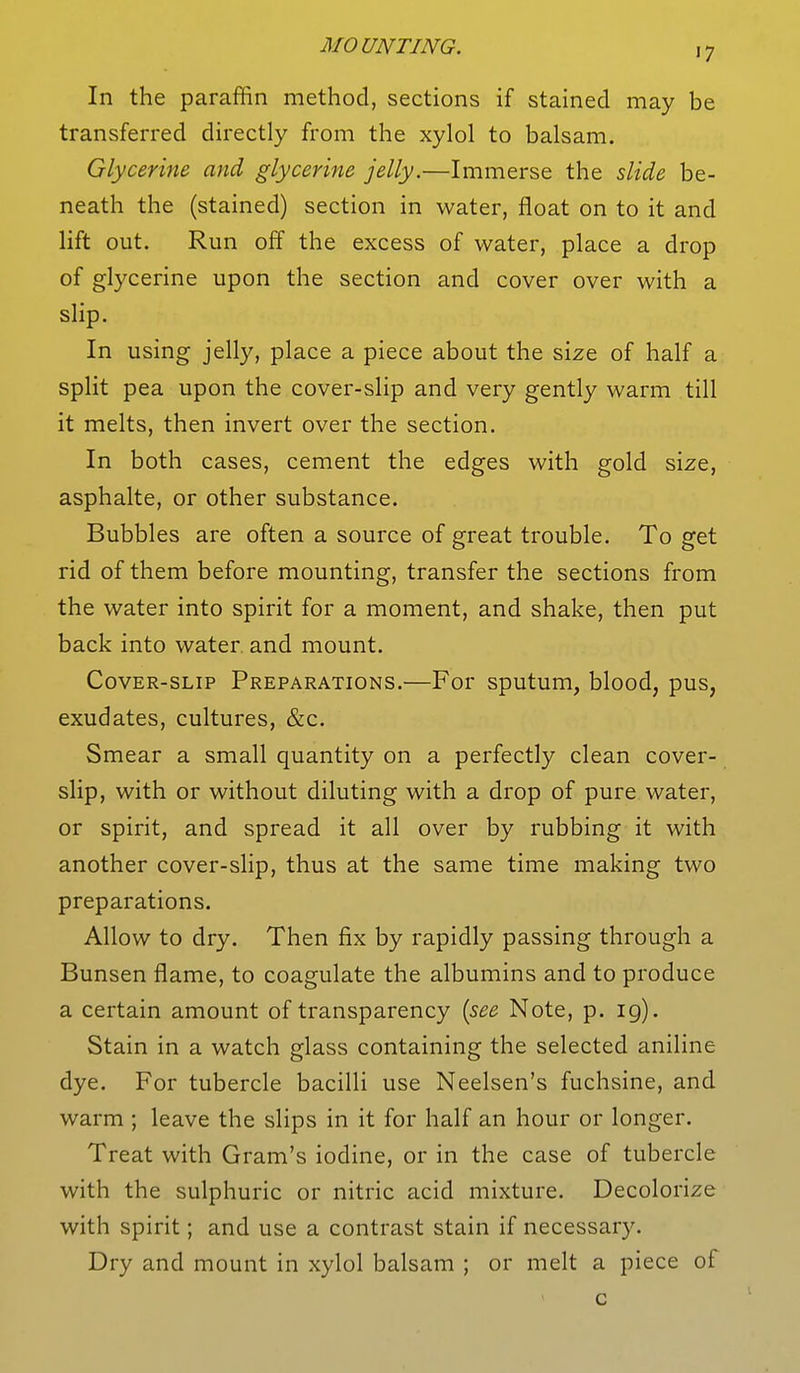 In the paraffin method, sections if stained may be transferred directly from the xylol to balsam. Glycerine and glycerine jelly.—Immerse the slide be- neath the (stained) section in water, float on to it and lift out. Run off the excess of water, place a drop of glycerine upon the section and cover over with a slip. In using jelly, place a piece about the size of half a split pea upon the cover-slip and very gently warm till it melts, then invert over the section. In both cases, cement the edges with gold size, asphalte, or other substance. Bubbles are often a source of great trouble. To get rid of them before mounting, transfer the sections from the water into spirit for a moment, and shake, then put back into water and mount. Cover-slip Preparations.—For sputum, blood, pus, exudates, cultures, &c. Smear a small quantity on a perfectly clean cover- slip, with or without diluting with a drop of pure water, or spirit, and spread it all over by rubbing it with another cover-slip, thus at the same time making two preparations. Allow to dry. Then fix by rapidly passing through a Bunsen flame, to coagulate the albumins and to produce a certain amount of transparency {see Note, p. ig). Stain in a watch glass containing the selected aniline dye. For tubercle bacilli use Neelsen's fuchsine, and warm ; leave the slips in it for half an hour or longer. Treat with Gram's iodine, or in the case of tubercle with the sulphuric or nitric acid mixture. Decolorize with spirit; and use a contrast stain if necessary. Dry and mount in xylol balsam ; or melt a piece of