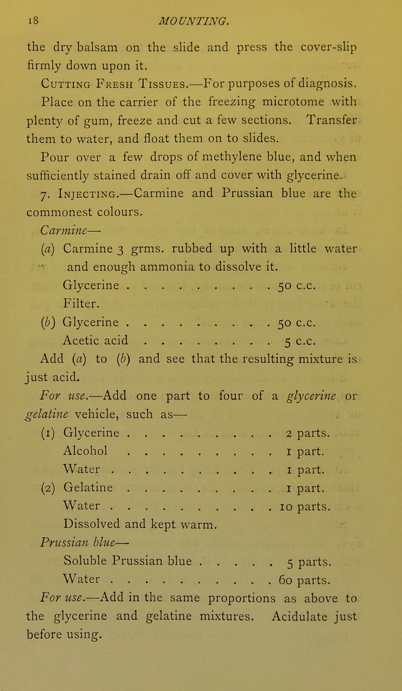 the dry balsam on the slide and press the cover-slip firmly down upon it. Cutting Fresh Tissues.—For purposes of diagnosis. Place on the carrier of the freezing microtome with plenty of gum, freeze and cut a few sections. Transfer them to water, and float them on to slides. Pour over a few drops of methylene blue, and when sufficiently stained drain off and cover with glycerine. 7. Injecting.—Carmine and Prussian blue are the commonest colours. Carmine— (a) Carmine 3 grms. rubbed up with a little water and enough ammonia to dissolve it. Glycerine 50 c.c. Filter. (b) Glycerine ......... 50 c.c. Acetic acid 5 c.c. Add (a) to (b) and see that the resulting mixture is just acid. For use.—Add one part to four of a glycerine or gelatine vehicle, such as— (1) Glycerine 2 parts. Alcohol 1 part. Water 1 part. (2) Gelatine 1 part. Water 10 parts. Dissolved and kept warm. Prussian blue—■ Soluble Prussian blue 5 parts. Water 60 parts. For use.—Add in the same proportions as above to the glycerine and gelatine mixtures. Acidulate just before using.