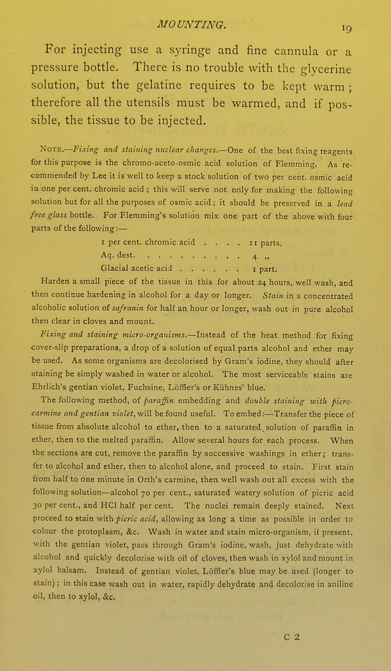 For injecting use a syringe and fine cannula or a pressure bottle. There is no trouble with the glycerine solution, but the gelatine requires to be kept warm ; therefore all the utensils must be warmed, and if pos- sible, the tissue to be injected. Note.—Fixing and staining nuclear changes.—One of the best fixing reagents for this purpose is the chromo-aceto-osmic acid solution of Flemming. As re- commended by Lee it is well to keep a stock solution of two per cent, osmic acid in one per cent, chromic acid ; this will serve not only for making the following solution but for all the purposes of osmic acid; it should be preserved in a lead free glass bottle. For Flemming's solution mix one part of the above with four parts of the following:— i per cent, chromic acid . . . . ir parts. Aq. dest 4 Glacial acetic acid 1 part. Harden a small piece of the tissue in this for about 24 hours, well wash, and then continue hardening in alcohol for a day or longer. Stain in a concentrated alcoholic solution of safranin for half an hour or longer, wash out in pure alcohol then clear in cloves and mount. Fixing and staining micro-organisms.—Instead of the heat method for fixing cover-slip preparations, a drop of a solution of equal parts alcohol and ether may be used. As some organisms are decolorised by Gram's iodine, they should after staining be simply washed in water or alcohol. The most serviceable stains are Ehrlich's gentian violet, Fuchsine, Loffler's or Kuhnes' blue. The following method, of paraffin embedding and double staining with picro- carmine and gentian violet, will be found useful. To embed:—Transfer the piece of tissue from absolute alcohol to ether, then to a saturated, solution of paraffin in ether, then to the melted paraffin. Allow several hours for each process. When the sections are cut, remove the paraffin by successive washings in ether; trans- fer to alcohol and ether, then to alcohol alone, and proceed to stain. First stain from half to one minute in Orth's carmine, then well wash out all excess with the following solution—alcohol 70 per cent., saturated watery solution of picric acid 30 per cent., and HC1 half per cent. The nuclei remain deeply stained. Next proceed to stain with picric acid, allowing as long a time as possible in order to colour the protoplasm, &c. Wash in water and stain micro-organism, if present, with the gentian violet, pass through Gram's iodine, wash, just dehydrate with alcohol and quickly decolorise with oil of cloves, then wash in xylol and mount in xylol balsam. Instead of gentian violet, Loffler's blue may be used (longer to stain); in this case wash out in water, rapidly dehydrate and decolorise in aniline oil, then to xylol, &c.
