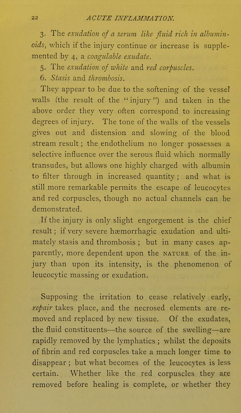 3. The exudation ofa serum like fluid rich in albumin- oids, which if the injury continue or increase is supple- mented by 4, a coagulable exudate. 5. The exudation of white and red corpuscles. 6. Stasis and thrombosis. They appear to be due to the softening of the vessel walls (the result of the injury) and taken in the above order they very often correspond to increasing- degrees of injury. The tone of the walls of the vessels gives out and distension and slowing of the blood stream result; the endothelium no longer possesses a selective influence over the serous fluid which normally transudes, but allows one highly charged with albumin to filter through in increased quantity ; and what is still more remarkable permits the escape of leucocytes and red corpuscles, though no actual channels can be demonstrated. If the injury is only slight engorgement is the chief result; if very severe hemorrhagic exudation and ulti- mately stasis and thrombosis ; but in many cases ap- parently, more dependent upon the nature of the in- jury than upon its intensity, is the phenomenon of leucocytic massing or exudation. Supposing the irritation to cease relatively early, repair takes place, and the necrosed elements are re- moved and replaced by new tissue. Of the exudates, the fluid constituents—the source of the swelling—are rapidly removed by the lymphatics ; whilst the deposits of fibrin and red corpuscles take a much longer time to disappear ; but what becomes of the leucocytes is less certain. Whether like the red corpuscles they are removed before healing is complete, or whether they