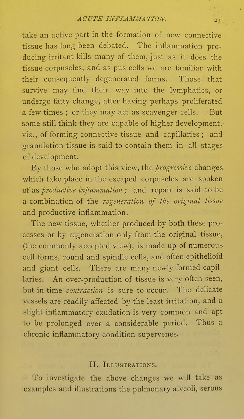 take an active part in the formation of new connective tissue has long been debated. The inflammation pro- ducing irritant kills many of them, just as it does the tissue corpuscles, and as pus cells we are familiar with their consequently degenerated forms. Those that survive may find their way into the lymphatics, or undergo fatty change, after having perhaps proliferated a few times ; or they may act as scavenger cells. But some still think they are capable of higher development, viz., of forming connective tissue and capillaries; and granulation tissue is said to contain them in all stages of development. By those who adopt this view, the progressive, changes which take place in the escaped corpuscles are spoken of as productive inflammation; and repair is said to be a combination of the regeneration of the original tissue and productive inflammation. The new tissue, whether produced by both these pro- cesses or by regeneration only from the original tissue, (the commonly accepted view), is made up of numerous cell forms, round and spindle cells, and often epithelioid and giant cells. There are many newly formed capil- laries. An over-production of tissue is very often seen, but in time contraction is sure to occur. The delicate vessels are readily affected by the least irritation, and a slight inflammatory exudation is very common and apt to be prolonged over a considerable period. Thus a chronic inflammatory condition supervenes. II. Illustrations. To investigate the above changes we will take as examples and illustrations the pulmonary alveoli, serous