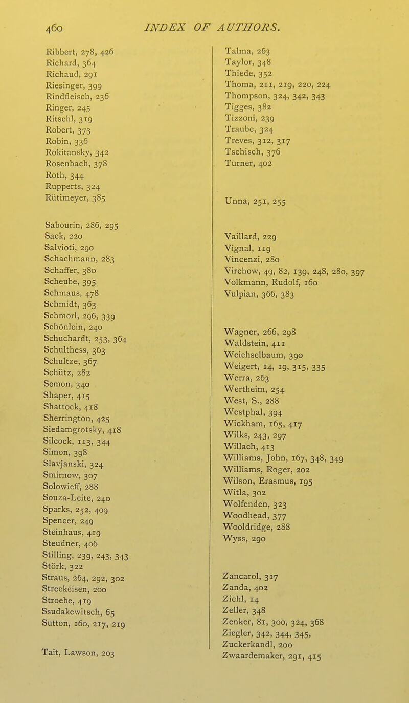 Ribbert, 278, 426 Richard, 364 Richaud, 291 Riesinger, 399 Rindfleisch, 236 Ringer, 245 Ritschl, 3ig Robert, 373 Robin, 336 Rokitansky, 342 Rosenbach, 378 Roth, 344 Rupperts, 324 Rutimeyer, 385 Sabourin, 286, 295 Sack, 220 Salvioti, 290 Schachmann, 283 Schaffer, 380 Scheube, 395 Schmaus, 478 Schmidt, 363 Schmorl, 296, 339 Schonlein, 240 Schuchardt, 253, 364 Schulthess, 363 Schultze, 367 Schiitz, 282 Semon, 340 Shaper, 415 Shattock, 418 Sherrington, 425 Siedamgrotsky, 418 Silcock, 113, 344 Simon, 398 Slavjanski, 324 Smirnow, 307 Solowieff, 288 Souza-Leite, 240 Sparks, 252, 409 Spencer, 249 Steinhaus, 419 Steudner, 406 Stilling, 239, 243, 343 Stork, 322 Straus, 264, 2g2, 302 Streckeisen, 200 Stroebe, 419 Ssudakewitsch, 65 Sutton, 160, 217, 219 Tait, Lawson, 203 Talma, 263 Taylor, 348 Thiede, 352 Thoma, 211, 219, 220, 224 Thompson, 324, 342, 343 Tigges, 382 Tizzoni, 239 Traube, 324 Treves, 312, 317 Tschisch, 376 Turner, 402 Unna, 251, 255 Vaillard, 22g Vignal, ng Vincenzi, 280 Virchow, 4g, 82, I3g, 248, 280, Volkmann, Rudolf, 160 Vulpian, 366, 383 Wagner, 266, 2g8 Waldstein, 411 Weichselbaum, 3go Weigert, 14, ig, 315, 335 Werra, 263 Wertheim, 254 West, S., 288 Westphal, 3g4 Wickham, 165, 417 Wilks, 243, 2g7 Willach, 413 Williams, John, 167, 348, 34g Williams, Roger, 202 Wilson, Erasmus, ig5 Witla, 302 Wolfenden, 323 Woodhead, 377 Wooldridge, 288 Wyss, 2go Zancarol, 317 Zanda, 402 Ziehl, 14 Zeller, 348 Zenker, 81, 300, 324, 368 Ziegler, 342, 344, 345, Zuckerkandl, 200 Zwaardemaker, 2gi, 415