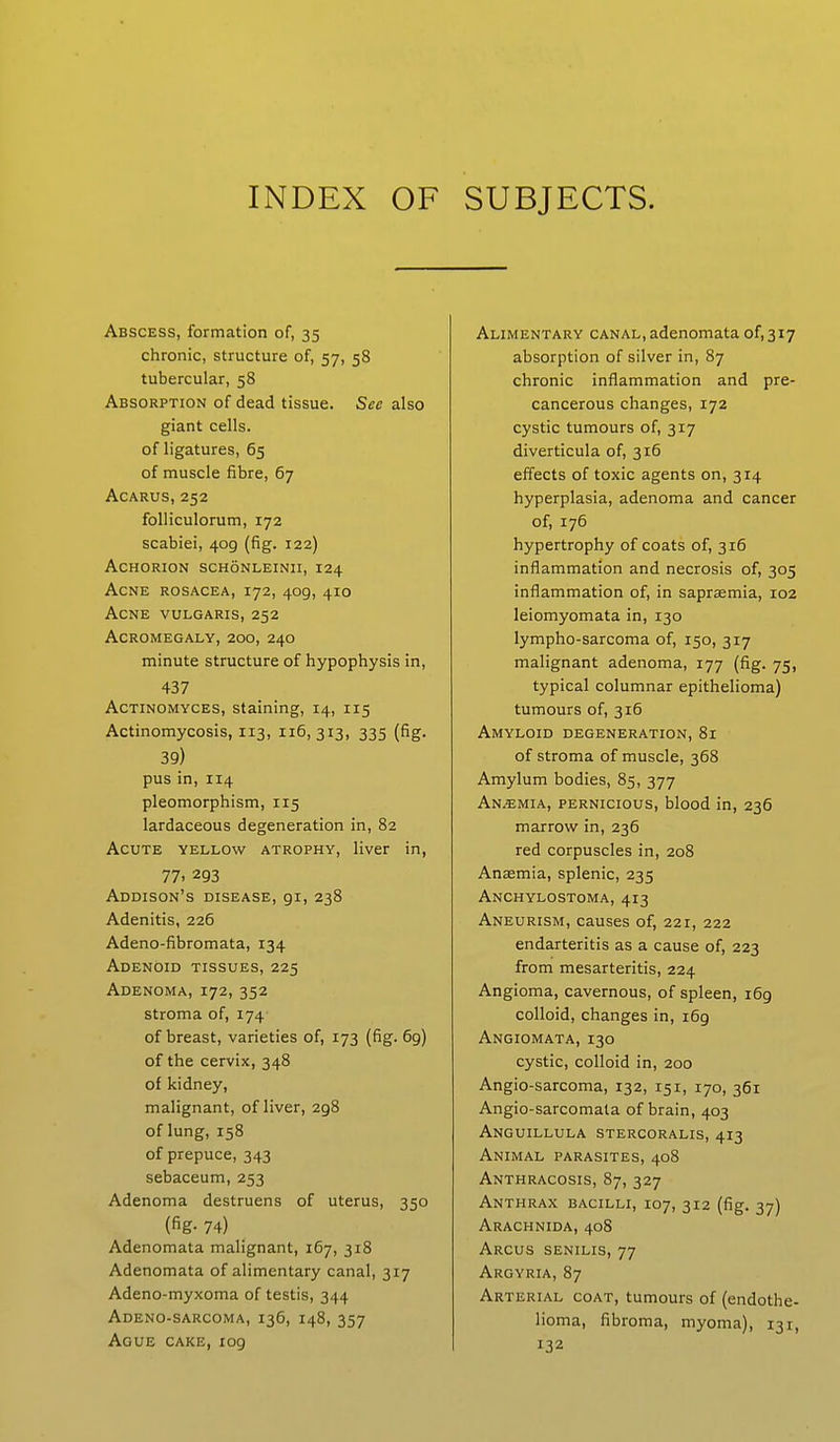 INDEX OF SUBJECTS. Abscess, formation of, 35 chronic, structure of, 57, 58 tubercular, 58 Absorption of dead tissue. See also giant cells. of ligatures, 65 of muscle fibre, 67 Acarus, 252 folliculorum, 172 scabiei, 409 (fig. 122) achorion schonleinii, 124 Acne rosacea, 172, 409, 410 Acne vulgaris, 252 Acromegaly, 200, 240 minute structure of hypophysis in, 437 Actinomyces, staining, 14, 115 Actinomycosis, 113, 116,313, 335 (fig. 39) pus in, 114 pleomorphism, 115 lardaceous degeneration in, 82 Acute yellow atrophy, liver in, 77. 293 Addison's disease, 91, 238 Adenitis, 226 Adeno-fibromata, 134 Adenoid tissues, 225 Adenoma, 172, 352 stroma of, 174 of breast, varieties of, 173 (fig. 69) of the cervix, 348 of kidney, malignant, of liver, 298 of lung, 158 of prepuce, 343 sebaceum, 253 Adenoma destruens of uterus, 350 (fig- 74) Adenomata malignant, 167, 318 Adenomata of alimentary canal, 317 Adeno-myxoma of testis, 344 Adeno-sarcoma, 136, 148, 357 Ague cake, 109 Alimentary canal,adenomata 0^317 absorption of silver in, 87 chronic inflammation and pre- cancerous changes, 172 cystic tumours of, 317 diverticula of, 316 effects of toxic agents on, 314 hyperplasia, adenoma and cancer of, 176 hypertrophy of coats of, 316 inflammation and necrosis of, 305 inflammation of, in saprasmia, 102 Ieiomyomata in, 130 lympho-sarcoma of, 150, 317 malignant adenoma, 177 (fig. 75, typical columnar epithelioma) tumours of, 316 Amyloid degeneration, 81 of stroma of muscle, 368 Amylum bodies, 85, 377 Anemia, pernicious, blood in, 236 marrow in, 236 red corpuscles in, 208 Anaemia, splenic, 235 Anchylostoma, 413 Aneurism, causes of, 221, 222 endarteritis as a cause of, 223 from mesarteritis, 224 Angioma, cavernous, of spleen, 169 colloid, changes in, i6g Angiomata, 130 cystic, colloid in, 200 Angio-sarcoma, 132, 151, 170, 361 Angio-sarcomata of brain, 403 Anguillula stercoralis, 413 Animal parasites, 408 Anthracosis, 87, 327 Anthrax bacilli, 107, 312 (fig. 37) Arachnida, 408 Arcus senilis, 77 Argyria, 87 Arterial coat, tumours of (endothe- lioma, fibroma, myoma), 131, *32