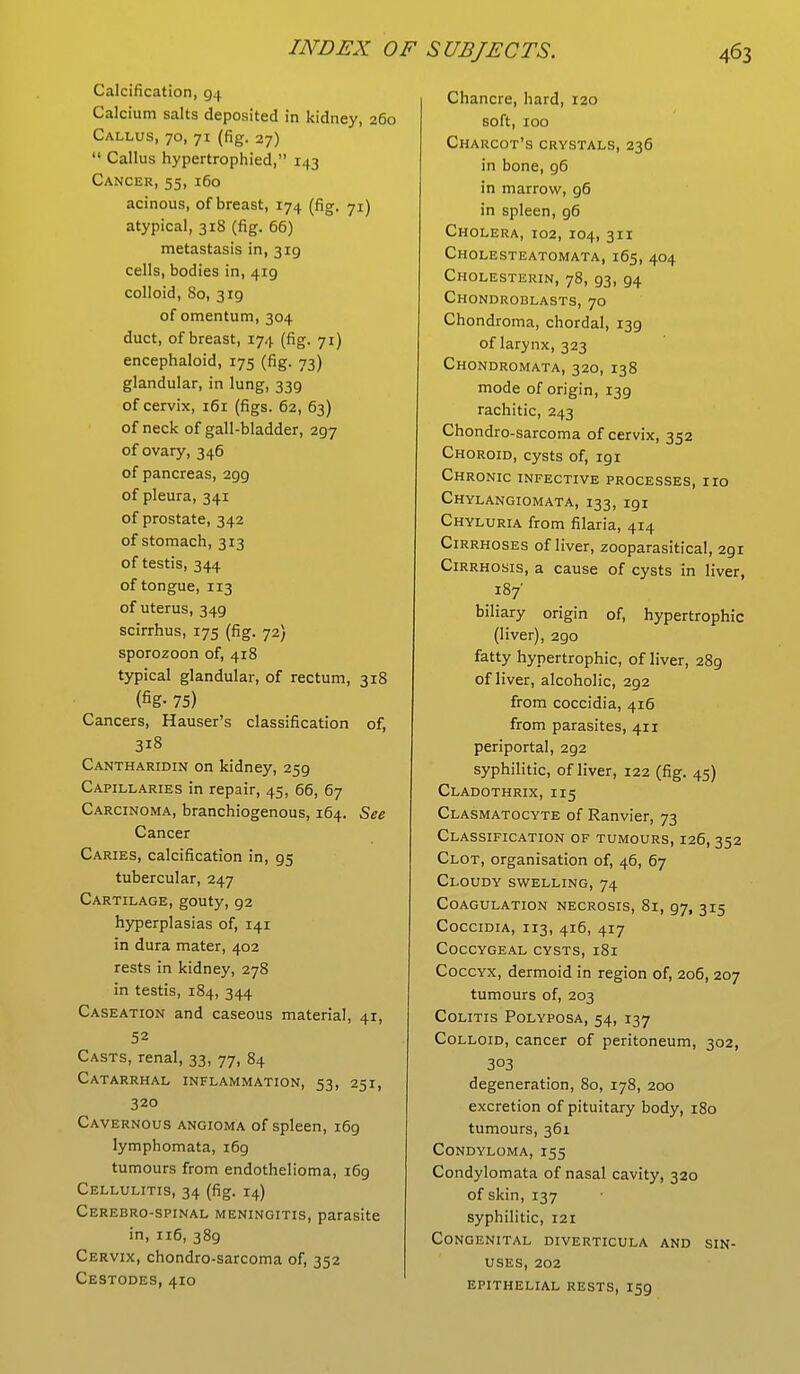 Calcification, 94 Calcium salts deposited in kidney, 260 Callus, 70, 71 (fig. 27)  Callus hypertrophied, 143 Cancer, 55, 160 acinous, of breast, 174 (fig. 71) atypical, 318 (fig. 66) metastasis in, 319 cells, bodies in, 419 colloid, 80, 3ig of omentum, 304 duct, of breast, 174 (fig. 71) encephaloid, 175 (fig. 73) glandular, in lung, 339 of cervix, 161 (figs. 62, 63) of neck of gall-bladder, 297 of ovary, 346 of pancreas, 299 of pleura, 341 of prostate, 342 of stomach, 313 of testis, 344 of tongue, 113 of uterus, 349 scirrhus, 175 (fig. 72) sporozoon of, 418 typical glandular, of rectum, 318 (fig- 75) Cancers, Hauser's classification of, 3i8 Cantharidin on kidney, 259 Capillaries in repair, 45, 66, 67 Carcinoma, branchiogenous, 164. See Cancer Caries, calcification in, 95 tubercular, 247 Cartilage, gouty, 92 hyperplasias of, 141 in dura mater, 402 rests in kidney, 278 in testis, 184, 344 Caseation and caseous material, 41, 52 Casts, renal, 33, 77, 84 Catarrhal inflammation, 53, 251, 320 Cavernous angioma of spleen, 169 lymphomata, 169 tumours from endothelioma, 169 Cellulitis, 34 (fig. 14) Cerebro-spinal meningitis, parasite in, 116, 389 Cervix, chondro-sarcoma of, 352 Cestodes, 410 Chancre, hard, 120 soft, 100 Charcot's crystals, 236 in bone, 96 in marrow, 96 in spleen, 96 Cholera, 102, 104, 311 Cholesteatomata,165, 404 Cholesterin, 78, 93, 94 Chondroblasts, 70 Chondroma, chordal, 139 of larynx, 323 Chondromata, 320, 138 mode of origin, 139 rachitic, 243 Chondro-sarcoma of cervix, 352 Choroid, cysts of, igi Chronic infective processes, no Chylangiomata, 133, 191 Chyluria from filaria, 414 Cirrhoses of liver, zooparasitical, 291 Cirrhosis, a cause of cysts in liver, 187' biliary origin of, hypertrophic (liver), 290 fatty hypertrophic, of liver, 289 of liver, alcoholic, 292 from coccidia, 416 from parasites, 411 periportal, 292 syphilitic, of liver, 122 (fig. 45) Cladothrix, 115 Clasmatocyte of Ranvier, 73 Classification of tumours, 126,352 Clot, organisation of, 46, 67 Cloudy swelling, 74 Coagulation necrosis, 81, 97, 315 Coccidia, 113, 416, 417 Coccygeal cysts, 181 Coccyx, dermoid in region of, 206, 207 tumours of, 203 Colitis Polyposa, 54, 137 Colloid, cancer of peritoneum, 302, 303 degeneration, 80, 178, 200 excretion of pituitary body, 180 tumours, 361 Condyloma, 155 Condylomata of nasal cavity, 320 of skin, 137 syphilitic, 121 Congenital diverticula and sin- uses, 202 epithelial rests, 159