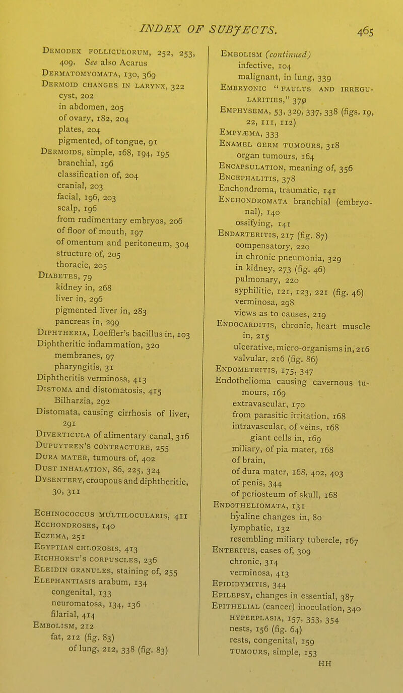 Demodex folliculorum, 252, 253, 409. See also Acarus Dermatomyomata, 130, 369 Dermoid changes in larynx, 322 cyst, 202 in abdomen, 205 of ovary, 182, 204 plates, 204 pigmented, of tongue, 91 Dermoids, simple, 168, 194, 195 branchial, ig6 classification of, 204 cranial, 203 facial, 196, 203 scalp, ig6 from rudimentary embryos, 206 of floor of mouth, 197 of omentum and peritoneum, 304 structure of, 205 thoracic, 205 Diabetes, 79 kidney in, 268 liver in, 2g6 pigmented liver in, 283 pancreas in, 2gg Diphtheria, Loeffler's bacillus in, 103 Diphtheritic inflammation, 320 membranes, 97 pharyngitis, 31 Diphtheritis verminosa, 413 Distoma and distomatosis, 415 Bilharzia, 292 Distomata, causing cirrhosis of liver, 291 Diverticula of alimentary canal, 316 Dupuytren's contracture, 255 Dura mater, tumours of, 402 Dust inhalation, 86, 225, 324 Dysentery, croupous and diphtheritic, 30, 311 ECHINOCOCCUS MULTILOCULARIS, 4II Ecchondroses, 140 Eczema, 251 Egyptian chlorosis, 413 Eichhorst's corpuscles, 236 Eleidin granules, staining of, 255 Elephantiasis arabum, 134 congenital, 133 neuromatosa, 134, 136 filarial, 414 Embolism, 212 fat, 212 (fig. 83) of lung, 212, 338 (fig. 83) Embolism (continued) infective, 104 malignant, in lung, 339 Embryonic  faults and irregu- larities, 37P Emphysema, 53, 32g, 337, 338 (figs. 19, 22, in, 112) Empy/ema, 333 Enamel germ tumours, 318 organ tumours, 164 Encapsulation, meaning of, 356 Encephalitis, 378 Enchondroma, traumatic, 141 Enchondromata branchial (embryo- nal), 140 ossifying, 141 Endarteritis, 217 (fig. 87) compensatory, 220 in chronic pneumonia, 329 in kidney, 273 (fig. 46) pulmonary, 220 syphilitic, 121, 123, 221 (fig. 46) verminosa, 2g8 views as to causes, 2ig Endocarditis, chronic, heart muscle in, 215 ulcerative, micro-organisms in, 216 valvular, 216 (fig. 86) Endometritis, 175, 347 Endothelioma causing cavernous tu- mours, i6g extravascular, 170 from parasitic irritation, 168 intravascular, of veins, 168 giant cells in, i6g miliary, of pia mater, 168 of brain, of dura mater, 168, 402, 403 of penis, 344 of periosteum of skull, 168 Endotheliomata, 131 hyaline changes in, 80 lymphatic, 132 resembling miliary tubercle, 167 Enteritis, cases of, 3og chronic, 314 verminosa, 413 Epididymitis, 344 Epilepsy, changes in essential, 387 Epithelial (cancer) inoculation, 340 hyperplasia, r57, 353l 354 nests, 156 (fig. 64) rests, congenital, i5g tumours, simple, 153 HH