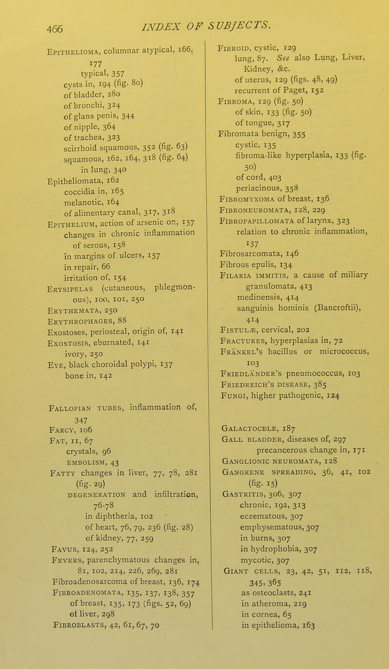 Epithelioma, columnar atypical, 166, 177 typical, 357 cysts in, 194 (fig- 8o) of bladder, 280 of bronchi, 324 of glans penis, 344 of nipple, 364 of trachea, 323 scirrhoid squamous, 352 (fig. 63) squamous, 162, 164, 318 (fig. 64) in lung, 340 Epitheliomata, 162 coccidia in, 165 melanotic, 164 of alimentary canal, 317, 318 Epithelium, action of arsenic or., 157 changes in chronic inflammation of serous, 158 in margins of ulcers, 157 in repair, 66 irritation of, 154 Erysipelas (cutaneous, phlegmon- ous), 100, 101, 250 Erythemata, 250 Erythrophages, 88 Exostoses, periosteal, origin of, 141 Exostosis, eburnated, 141 ivory, 250 Eye, black choroidal polypi, 137 bone in, 142 Fallopian tubes, inflammation of, 347 Farcy, 106 Fat, 11, 67 crystals, g6 embolism, 43 Fatty changes in liver, 77, 78, 281 (fig. 29) degeneration and infiltration, 76-78 in diphtheria, 102 of heart, 76, 79, 236 (fig. 28) of kidney, 77, 259 Favus, 124, 252 Fevers, parenchymatous changes in, 81, 102, 214, 226, 26g, 281 Fibroadenosarcoma of breast, 136, 174 Fibroadenomata, 135, 137, 138, 357 of breast, 135, 173 (figs. 52, 69) of liver, 298 Fibroblasts, 42, 61, 67, 70 Fibroid, cystic, 129 lung, 87. See also Lung, Liver, Kidney, &c. of uterus, 129 (figs. 48, 4g) recurrent of Paget, 152 Fibroma, 129 (fig. 50) of skin, 133 (fig. 50) of tongue, 317 Fibromata benign, 355 cystic, 135 fibroma-like hyperplasia, 133 (fig. 50) of cord, 403 periacinous, 358 Fibromyxoma of breast, 136 Fibroneuromata, 128, 229 Fibropapillomata of larynx, 323 relation to chronic inflammation, *37 Fibrosarcomata, 146 Fibrous epulis, 134 Filaria immitis, a cause of miliary granulomata, 413 medinensis, 414 sanguinis hominis (Bancroftii), 414 Fistul^e, cervical, 202 Fractures, hyperplasias in, 72 Frankel's bacillus or micrococcus, 103 Friedlander's pneumococcus, 103 Friedreich's disease, 385 Fungi, higher pathogenic, 124 Galactocele, 187 Gall bladder, diseases of, 297 precancerous change in, 171 Ganglionic neuromata, 128 Gangrene spreading, 36, 41, 102 (fig- 15) Gastritis, 306, 307 chronic, 192, 313 eczematous, 307 emphysematous, 307 in burns, 307 in hydrophobia, 307 mycotic, 307 Giant cells, 23, 42, 51, 112, 11S, 345. 365 as osteoclasts, 241 in atheroma, 219 in cornea, 65 in epithelioma, 163