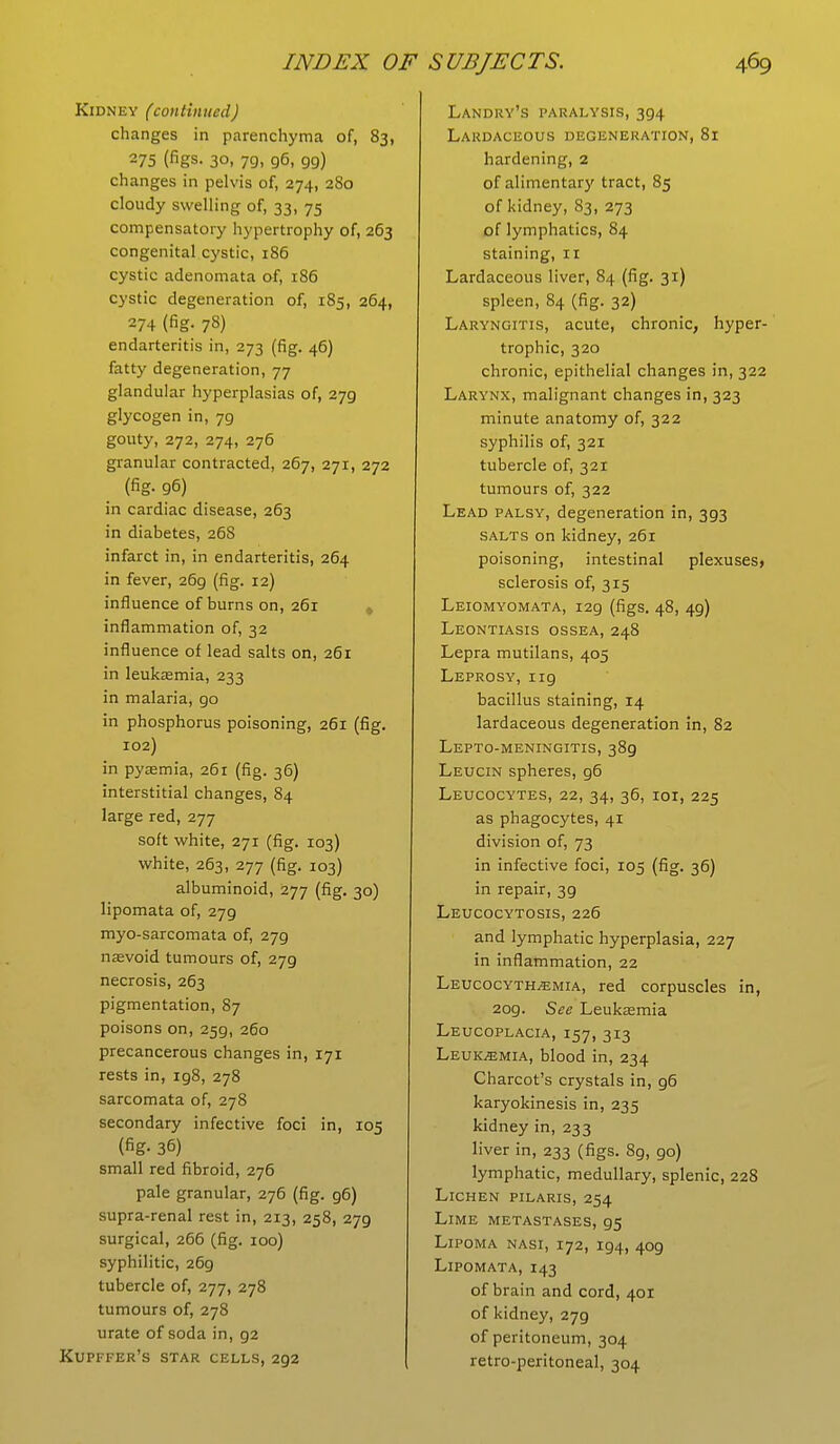 Kidney (continued) changes in parenchyma of, 83, 275 (figs. 30, 79, 96, 99) changes in pelvis of, 274, 280 cloudy swelling of, 33, 75 compensatory hypertrophy of, 263 congenital cystic, 186 cystic adenomata of, 186 cystic degeneration of, 185, 264, 274 (fig. 78) endarteritis in, 273 (fig. 46) fatty degeneration, 77 glandular hyperplasias of, 279 glycogen in, 79 gouty, 272, 274, 276 granular contracted, 267, 271, 272 _ (fig. 96) in cardiac disease, 263 in diabetes, 268 infarct in, in endarteritis, 264 in fever, 26g (fig. 12) influence of burns on, 261 inflammation of, 32 influence of lead salts on, 261 in leukaemia, 233 in malaria, go in phosphorus poisoning, 261 (fig. 102) in pyaemia, 261 (fig. 36) interstitial changes, 84 large red, 277 soft white, 271 (fig. 103) white, 263, 277 (fig. 103) albuminoid, 277 (fig. 30) lipomata of, 279 myo-sarcomata of, 279 naevoid tumours of, 279 necrosis, 263 pigmentation, 87 poisons on, 259, 260 precancerous changes in, 171 rests in, ig8, 278 sarcomata of, 278 secondary infective foci in, 105 (fig- 36) small red fibroid, 276 pale granular, 276 (fig. g6) supra-renal rest in, 213, 258, 279 surgical, 266 (fig. 100) syphilitic, 269 tubercle of, 277, 278 tumours of, 278 urate of soda in, g2 Kupffer's star cells, 292 Landry's paralysis, 394 Lardaceous degeneration, 81 hardening, 2 of alimentary tract, 85 of kidney, 83, 273 of lymphatics, 84 staining, 11 Lardaceous liver, 84 (fig. 31) spleen, 84 (fig. 32) Laryngitis, acute, chronic, hyper- trophic, 320 chronic, epithelial changes in, 322 Larynx, malignant changes in, 323 minute anatomy of, 322 syphilis of, 321 tubercle of, 321 tumours of, 322 Lead palsy, degeneration in, 393 salts on kidney, 261 poisoning, intestinal plexuses* sclerosis of, 315 Leiomyomata, 129 (figs. 48, 49) Leontiasis ossea, 248 Lepra mutilans, 405 Leprosy, ng bacillus staining, 14 lardaceous degeneration in, 82 Lepto-meningitis, 389 Leucin spheres, g6 Leucocytes, 22, 34, 36, 101, 225 as phagocytes, 41 division of, 73 in infective foci, 105 (fig. 36) in repair, 3g Leucocytosis, 226 and lymphatic hyperplasia, 227 in inflammation, 22 Leucocyth^mia, red corpuscles in, 2og. See Leukaemia Leucoplacia, 157, 313 Leukemia, blood in, 234 Charcot's crystals in, g6 karyokinesis in, 235 kidney in, 233 liver in, 233 (figs. 89, go) lymphatic, medullary, splenic, 228 Lichen pilaris, 254 Lime metastases, 95 Lipoma nasi, 172, ig4, 409 Lipomata, 143 of brain and cord, 401 of kidney, 279 of peritoneum, 304 retro-peritoneal, 304