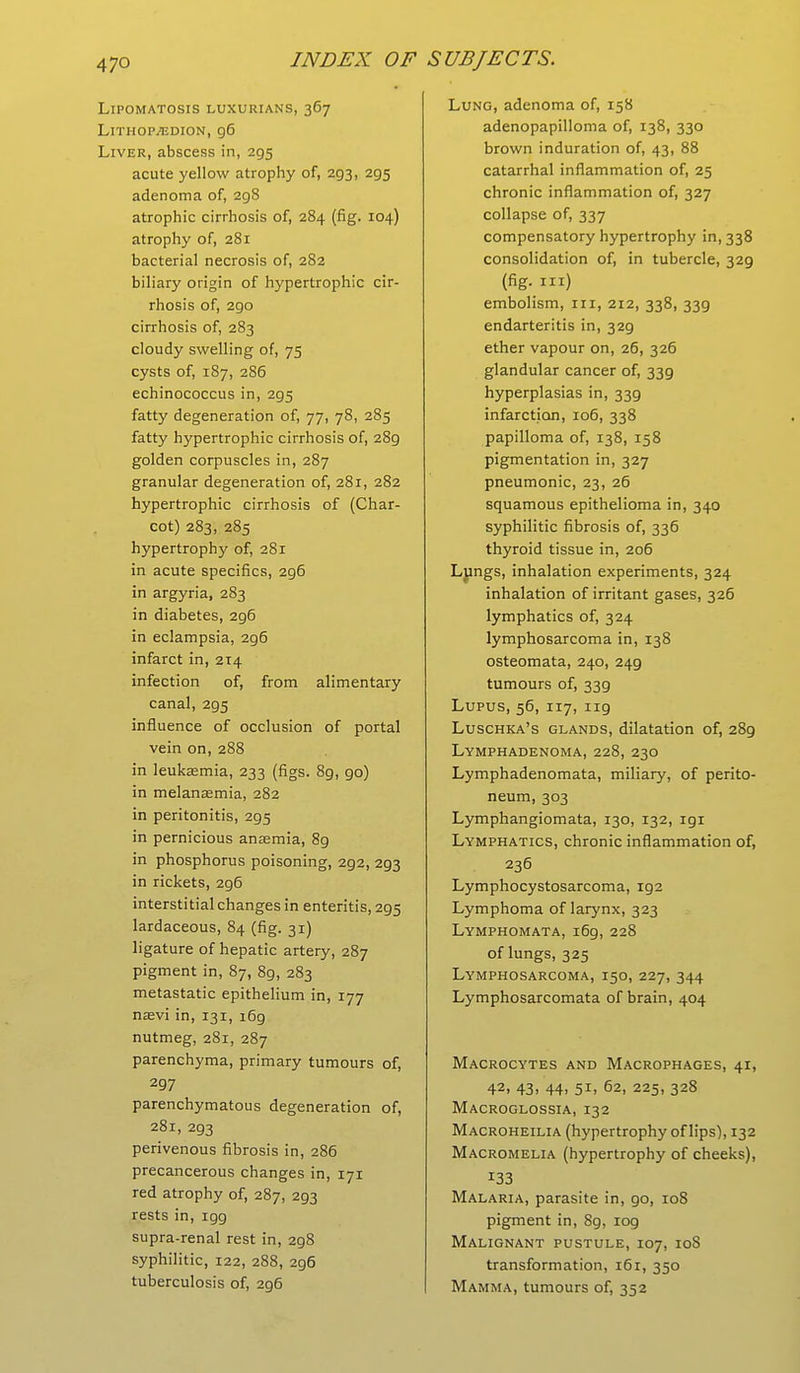 Lipomatosis luxurians, 367 Lithopjedion, g6 Liver, abscess in, 295 acute yellow atrophy of, 293, 295 adenoma of, 298 atrophic cirrhosis of, 284 (fig. 104) atrophy of, 281 bacterial necrosis of, 282 biliary origin of hypertrophic cir- rhosis of, 290 cirrhosis of, 283 cloudy swelling of, 75 cysts of, 187, 286 echinococcus in, 295 fatty degeneration of, 77, 78, 285 fatty hypertrophic cirrhosis of, 289 golden corpuscles in, 287 granular degeneration of, 281, 282 hypertrophic cirrhosis of (Char- cot) 283, 285 hypertrophy of, 281 in acute specifics, 296 in argyria, 283 in diabetes, 296 in eclampsia, 2g6 infarct in, 214 infection of, from alimentary canal, 295 influence of occlusion of portal vein on, 288 in leukaemia, 233 (figs. 89, go) in melanasmia, 282 in peritonitis, 295 in pernicious anaemia, 8g in phosphorus poisoning, 2g2, 293 in rickets, 2g6 interstitial changes in enteritis, 2g5 lardaceous, 84 (fig. 31) ligature of hepatic artery, 287 pigment in, 87, 89, 283 metastatic epithelium in, 177 naevi in, 131, 169 nutmeg, 281, 287 parenchyma, primary tumours of, 297 parenchymatous degeneration of, 281, 2g3 perivenous fibrosis in, 286 precancerous changes in, 171 red atrophy of, 287, 2g3 rests in, igg supra-renal rest in, 298 syphilitic, 122, 288, 296 tuberculosis of, 2g6 Lung, adenoma of, 158 adenopapilloma of, 138, 330 brown induration of, 43, 88 catarrhal inflammation of, 25 chronic inflammation of, 327 collapse of, 337 compensatory hypertrophy in, 338 consolidation of, in tubercle, 329 (fig. in) embolism, in, 212, 338, 339 endarteritis in, 32g ether vapour on, 26, 326 glandular cancer of, 339 hyperplasias in, 33g infarction, 106, 338 papilloma of, 138, 158 pigmentation in, 327 pneumonic, 23, 26 squamous epithelioma in, 340 syphilitic fibrosis of, 336 thyroid tissue in, 206 Lungs, inhalation experiments, 324 inhalation of irritant gases, 326 lymphatics of, 324 lymphosarcoma in, 138 osteomata, 240, 249 tumours of, 33g Lupus, 56, 117, ng Luschka's glands, dilatation of, 289 Lymphadenoma, 228, 230 Lymphadenomata, miliary, of perito- neum, 303 Lymphangiomata, 130, 132, igi Lymphatics, chronic inflammation of, 236 Lymphocystosarcoma, ig2 Lymphoma of larynx, 323 Lymphomata, i6g, 228 of lungs, 325 Lymphosarcoma, 150, 227, 344 Lymphosarcomata of brain, 404 Macrocytes and Macrophages, 41, 42, 43. 44> 5ii 62, 225, 328 Macroglossia, 132 Macroheilia (hypertrophy of lips), 132 Macromelia (hypertrophy of cheeks), 133 Malaria, parasite in, go, 108 pigment in, 8g, log Malignant pustule, 107, 10S transformation, 16r, 350 Mamma, tumours of, 352