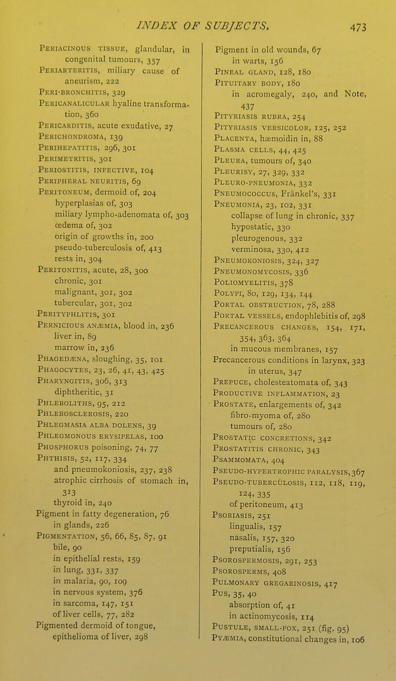 Periacinous tissue, glandular, in congenital tumours, 357 Periarteritis, miliary cause of aneurism, 222 Peri-bronchitis, 329 Pericanalicular hyaline transforma- tion, 360 Pericarditis, acute exudative, 27 Perichondroma, 139 Perihepatitis, 296, 301 Perimetritis, 301 Periostitis, infective, 104 Peripheral neuritis, 69 Peritoneum, dermoid of, 204 hyperplasias of, 303 miliary lympho-adenomata of, 303 cedema of, 302 origin of growths in, 200 pseudo-tuberculosis of, 413 rests in, 304 Peritonitis, acute, 28, 300 chronic, 301 malignant, 301, 302 tubercular, 301, 302 Perityphlitis, 301 Pernicious anaemia, blood in, 236 liver in, 8g marrow in, 236 Phagedena, sloughing, 35, 101 Phagocytes, 23, 26, 41, 43, 425 Pharyngitis, 306, 313 diphtheritic, 31 Phleboliths, 95, 212 Phlebosclerosis, 220 Phlegmasia alba dolens, 3g Phlegmonous erysipelas, 100 Phosphorus poisoning, 74, 77 Phthisis, 52, 117, 334 and pneumokoniosis, 237, 238 atrophic cirrhosis of stomach in, 313 thyroid in, 240 Pigment in fatty degeneration, 76 in glands, 226 Pigmentation, 56, 66, 85, 87, 91 bile, go in epithelial rests, 159 in lung, 331, 337 in malaria, go, 109 in nervous system, 376 in sarcoma, 147, 151 of liver cells, 77, 282 Pigmented dermoid of tongue, epithelioma of liver, 2g8 Pigment in old wounds, 67 in warts, 156 Pineal gland,128, 180 Pituitary body, 180 in acromegaly, 240, and Note, 437 Pityriasis rubra, 254 Pityriasis versicolor, 125, 252 Placenta, hasmoidin in, 88 Plasma cells, 44, 425 Pleura, tumours of, 340 Pleurisy, 27, 329, 332 Pleuro-pneumonia, 332 Pneumococcus, Frankel's, 331 Pneumonia, 23, 102, 331 collapse of lung in chronic, 337 hypostatic, 330 pleurogenous, 332 verminosa, 330, 412 Pneumokoniosis, 324, 327 Pneumonomycosis, 336 Poliomyelitis, 378 Polypi, 80, 129, 134, 144 Portal obstruction, 78, 288 Portal vessels, endophlebitis of, 2g8 Precancerous changes, 154, 171, 354. 363. 364 in mucous membranes, 157 Precancerous conditions in larynx, 323 in uterus, 347 Prepuce, cholesteatomata of, 343 Productive inflammation, 23 ■ Prostate, enlargements of, 342 fibro-myoma of, 280 tumours of, 280 Prostatic concretions, 342 Prostatitis chronic, 343 psammomata, 404 Pseudo-hypertrophic paralysis, 367 Pseudo-tuberculosis, 112, 118, ng, !24. 335 of peritoneum, 413 Psoriasis, 251 lingualis, 157 nasalis, 157, 320 preputialis, 156 Psorospermosis, 291, 253 Psorosperms, 408 Pulmonary gregarinosis, 417 Pus, 35, 40 absorption of, 41 in actinomycosis, 114 Pustule, small-pox, 251 (fig. gs) Py/emia, constitutional changes in, 106