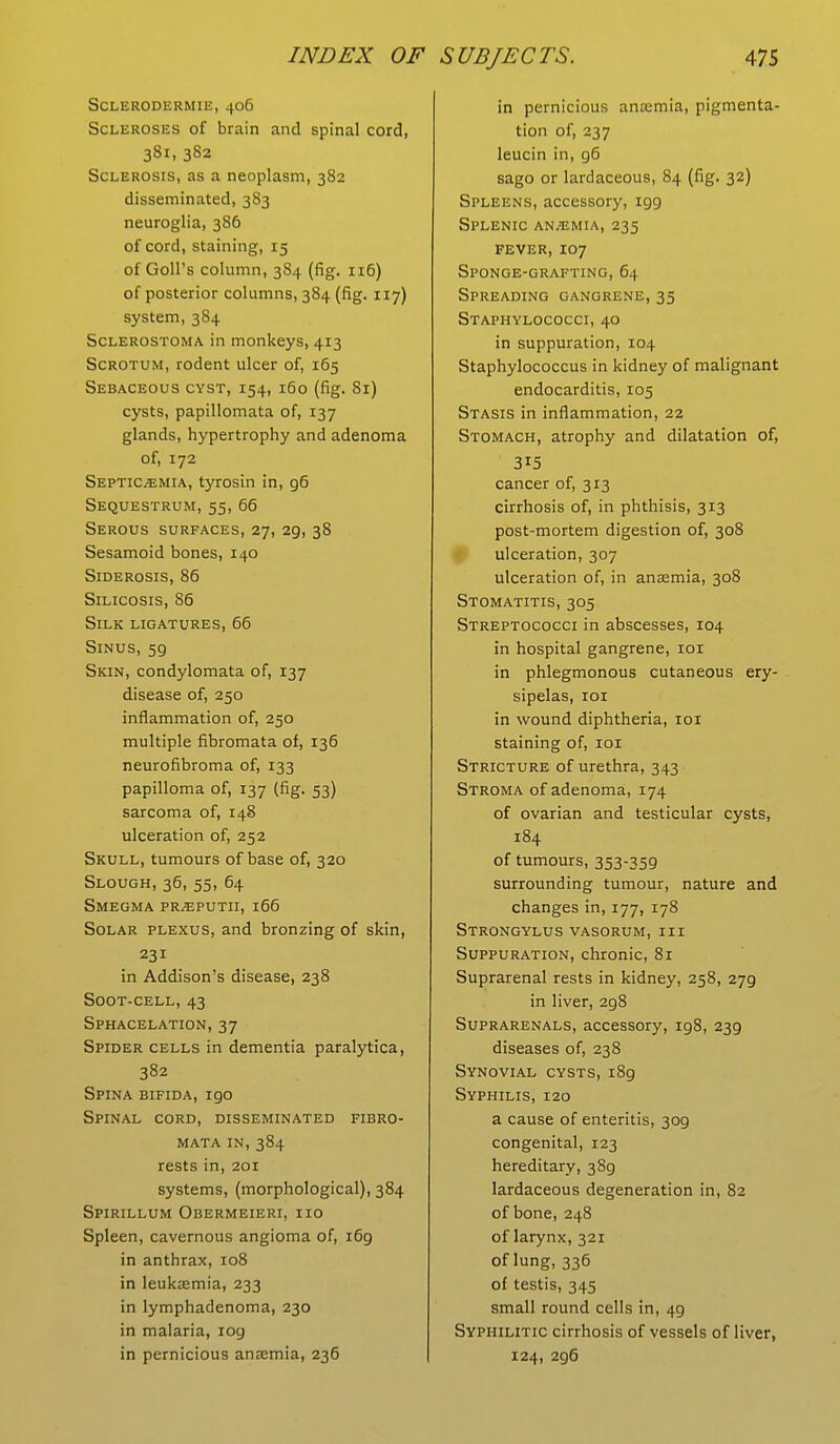 Scleroderma, 406 Scleroses of brain and spinal cord, 381, 382 Sclerosis, as a neoplasm, 382 disseminated, 383 neuroglia, 386 of cord, staining, 15 of Goll's column, 384 (fig. 116) of posterior columns, 384 (fig. 117) system, 384 Sclerostoma in monkeys, 413 Scrotum, rodent ulcer of, 165 Sebaceous cyst, 154, 160 (fig. 81) cysts, papillomata of, 137 glands, hypertrophy and adenoma of, 172 Septicemia, tyrosin in, 96 Sequestrum, 55, 66 Serous surfaces, 27, 29, 38 Sesamoid bones, 140 Siderosis, 86 Silicosis, 86 Silk ligatures, 66 Sinus, 5g Skin, condylomata of, 137 disease of, 250 inflammation of, 250 multiple fibromata of, 136 neurofibroma of, 133 papilloma of, 137 (fig. 53) sarcoma of, 148 ulceration of, 252 Skull, tumours of base of, 320 Slough, 36, 55, 64 Smegma pr^eputii, 166 Solar plexus, and bronzing of skin, 231 in Addison's disease, 238 Soot-cell, 43 Sphacelation, 37 Spider cells in dementia paralytica, 382 Spina bifida, igo Spinal cord, disseminated fibro- mata in, 384 rests in, 201 systems, (morphological), 384 Spirillum Obermeieri, iio Spleen, cavernous angioma of, 169 in anthrax, 108 in leukaemia, 233 in lymphadenoma, 230 in malaria, log in pernicious anaemia, 236 in pernicious anaemia, pigmenta- tion of, 237 leucin in, g6 sago or lardaceous, 84 (fig. 32) Spleens, accessory, 199 Splenic anaemia, 235 fever, 107 Sponge-grafting, 64 Spreading gangrene,35 Staphylococci, 40 in suppuration, 104 Staphylococcus in kidney of malignant endocarditis, 105 Stasis in inflammation, 22 Stomach, atrophy and dilatation of, 3i5 cancer of, 313 cirrhosis of, in phthisis, 313 post-mortem digestion of, 308 ulceration, 307 ulceration of, in anaemia, 308 Stomatitis, 305 Streptococci in abscesses, 104 in hospital gangrene, 101 in phlegmonous cutaneous ery- sipelas, 101 in wound diphtheria, 101 staining of, 101 Stricture of urethra, 343 Stroma of adenoma, 174 of ovarian and testicular cysts, 184 of tumours, 353-359 surrounding tumour, nature and changes in, 177, 178 Strongylus vasorum, III Suppuration, chronic, 81 Suprarenal rests in kidney, 258, 279 in liver, 298 Suprarenals, accessory, 198, 239 diseases of, 238 Synovial cysts,189 Syphilis, 120 a cause of enteritis, 309 congenital, 123 hereditary, 389 lardaceous degeneration in, 82 of bone, 248 of larynx, 321 of lung, 336 of testis, 345 small round cells in, 49 Syphilitic cirrhosis of vessels of liver, 124, 296