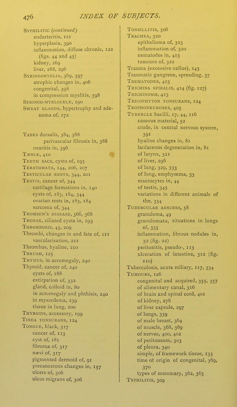 Syphilitic (continued) endarteritis, 121 hyperplasia, 390 inflammation, diffuse chronic, 122 (figs. 44 and 45) kidney, 269 liver, 288, 296 Syringomyelia, 369, 397 atrophic changes in, 406 congenital, 398 in compression myelitis, 398 Syringo-myelocele,igo Sweat glands, hypertrophy and ade- noma of, 172 Tabes dorsalis, 384, 388 perivascular fibrosis in, 388 neuritis in, 3g6 Tjznim, 410 Teeth sacs, cysts of, 195 Teratomata, 144, 206, 207 Testicular rests, 344, 201 Testis, cancer of, 344 cartilage formations in, 140 cysts of, 183, 184, 344 ovarian rests in, 183, 184 sarcoma of, 344 Thomsen's disease, 366, 368 Thorax, ciliated cysts in, 193 Thrombosis, 45, 2og Thrombi, changes in and fate of, 211 vascularisation, 211 Thrombus, hyaline, 210 Thrush, 125 Thymus, in acromegaly, 240 Thyroid, cancer of, 240 cysts of, 188 extirpation of, 332 gland, colloid in, 80 in acromegaly and phthisis, 240 in myxcedema, 23g tissue in lung, 200 Thyroids, accessory, igg Tinea tonsurans, 124 Tongue, black, 317 cancer of, 113 cyst of, 181 fibroma of, 317 nsevi of, 317 pigmented dermoid of, gi precancerous changes in, 157 ulcers of, 306 ulcus migrans of, 306 Tonsillitis, 306 Trachea, 320 epithelioma of, 323 inflammation of, 320 nematodes in, 413 tumours of, 322 Trauma (excessive callus), 143 Traumatic gangrene, spreading, 37 Trematodes, 415 Trichina spiralis, 414 (fig. 127) Trichinosis, 413 Tricophyton tonsurans, 124 Trophoneuroses, 405 Tubercle bacilli, 17, 44, 116 caseous material, 52 crude, in central nervous system, 391 hyaline changes in, 81 lardaceous degeneration in, 81 of larynx, 321 of liver, 2g6 of lung, 329, 333 of lung, emphysema, 53 macrocytes in, 44 of testis, 345 variations in different animals of the, 334 Tubercular abscess, 58 granuloma, 49 granulomata, situations in lungs of, 335 inflammation, fibrous nodules in, 52 (fig. 22) peritonitis, pseudo-, 113 ulceration of intestine, 312 (fig. 110) Tuberculosis, acute miliary, 117, 334 Tumours, 126 congenital and acquired, 355, 357 of alimentary canal, 316 of brain and spinal cord, 401 of kidney, 278 of liver capsule, 2g7 of lungs, 339 of male breast, 364 of muscle, 368, 36g of nerves, 400, 402 of peritoneum, 303 of pleura, 340 simple, of framework tissue, 133 time of origin of congenital, 369, 37° types of mammary, 362, 363 Typhilitis, 309