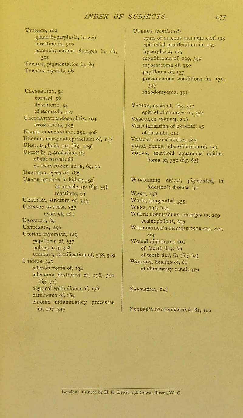 Typhoid, 102 gland hyperplasia, in 226 intestine in, 310 parenchymatous changes in, 81, 3 Typhus, pigmentation in, 89 Tyrosin crystals, g6 Ulceration, 54 corneal, 56 dysenteric, 55 of stomach, 307 Ulcerative endocarditis, 104 stomatitis, 305 Ulcer perforating, 252, 406 Ulcers, marginal epithelium of, 157 Ulcer, typhoid, 310 (fig. 109) Union by granulation, 63 of cut nerves, 68 of fractured bone, 69, 70 Urachus, cysts of, 185 Urate of soda in kidney, g2 in muscle, g2 (fig. 34) reactions, 93 Urethra, stricture of, 343 Urinary system, 257 cysts of, 184 Urobilin, 89 Urticaria, 250 Uterine myomata, 129 papilloma of, 137 polypi, 129, 348 tumours, stratification of, 348, 349 Uterus, 347 adenofibroma of, 134 adenoma destruens of, 176, 350 (fig- 74) atypical epithelioma of, 176 carcinoma of, 167 chronic inflammatory processes in, 167, 347 Uterus (continued) cysts of mucous membrane of, 193 epithelial proliferation in, 157 hyperplasia, 175 myofibroma of, 129, 350 myosarcoma of, 350 papilloma of, 137 precancerous conditions in, 171, 347 rhabdomyoma, 351 Vagina, cysts of, 183, 352 epithelial changes in, 352 Vascular system, 208 Vascularisation of exudate, 45 of thrombi, 211 Vesical diverticula, 185 Vocal cords, adenofibroma of, 134 Vulva, scirrhoid squamous epithe- lioma of, 352 (fig. 63) Wandering cells, pigmented, in Addison's disease, 91 Wart, 156 Warts, congenital, 355 Wens. 133, ig4 White corpuscles, changes in, 209 eosinophilous, 2og Wooldridge's thymus extract, 210, 214 Wound diphtheria, 101 of fourth day, 66 of tenth day, 61 (fig. 24) Wounds, healing of, 60 cf alimentary canal, 3ig Xanthoma, 145 Zenker's degeneration, 81, 102 London : Printed by H. K. Lewis, 136 Gower Street, W. C.