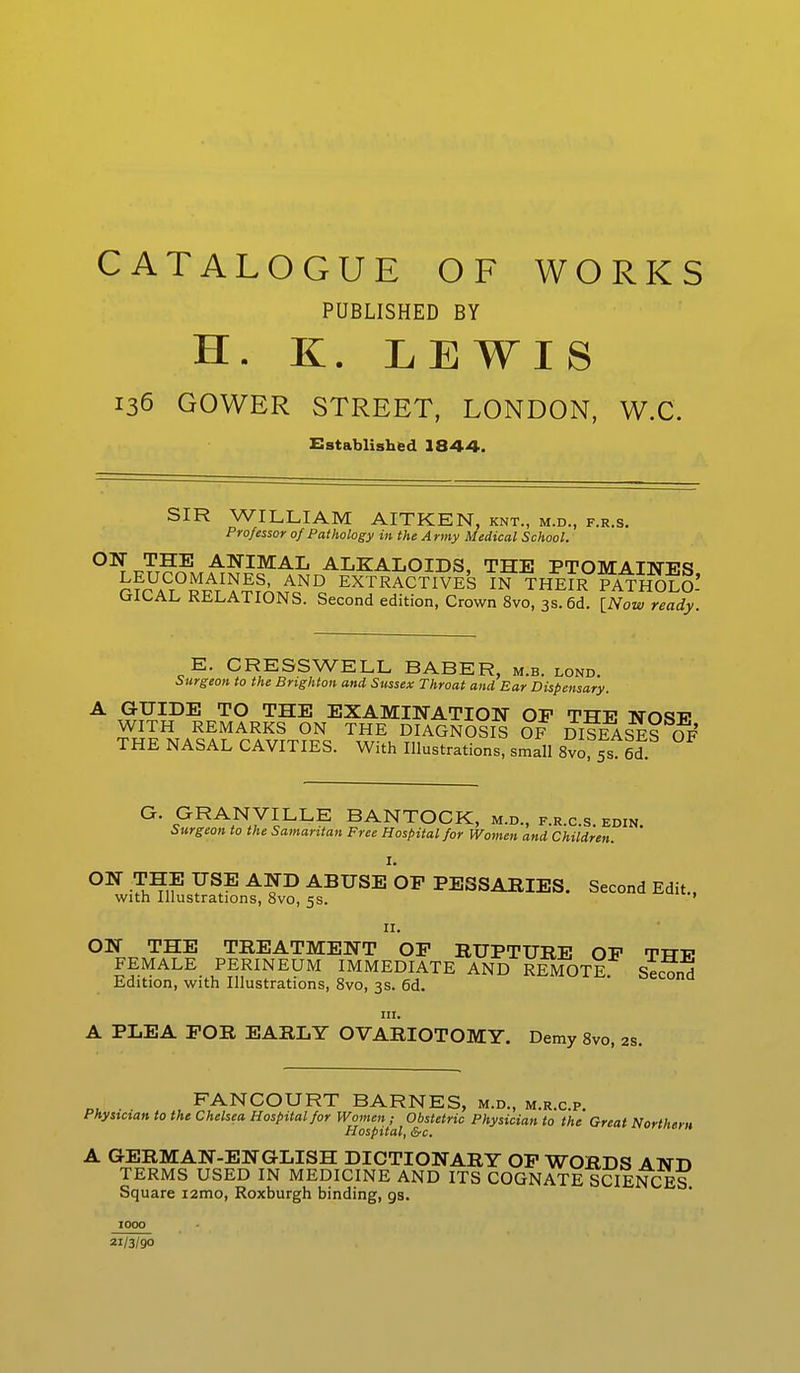 CATALOGUE OF WORKS PUBLISHED BY H. K. LEWIS 136 GOWER STREET, LONDON, W.C. Established 1844. SIR WILLIAM AITKEN, knt., m.d., f.r.s. Professor 0/Pathology in the Army Medical School. °^7t?^ANIMAL ALKALOIDS, THE PTOMAINES LEUCOMAINES, AND EXTRACTIVES IN THEIR PATHOLO- GICAL RELATIONS. Second edition, Crown 8vo, 3s. 6d. [Now ready. E. CRESS WELL BABER, m.b. lond. Surgeon to the Brighton and Sussex Throat and Ear Dispensary. A GUIDE TO THE EXAMINATION OF THE NOSF WITH REMARKS ON THE DIAGNOSIS OF DISEASES OF THE NASAL CAVITIES. With Illustrations, small 8vo, 5s S G. GRANVILLE BANTOCK, m.d., f.r.c.s. edin. Surgeon to the Samaritan Free Hospital for Women and Children. ON THE USE AND ABUSEOF PESSARIES. Second Edit., with Illustrations, 8vo, 5s. ' 11. ON THE TREATMENT OP RUPTURE OP TTTT? FEMALE PERINEUM IMMEDIATE AND REMOTE Second Edition, with Illustrations, 8vo, 3s. 6d. ^econa m. A PLEA FOR EARLY OVARIOTOMY. Demy 8vo, 2s. FANCOURT BARNES, m.d., m.r.c.p. Physician to the Chelsea Hospital for Women; Obstetric Physician to the Great Northern Hospital, &c. A GERMAN-ENGLISH DICTIONARY OP WORDS AND TERMS USED IN MEDICINE AND ITS COGNATE SCIENCES Square i2mo, Roxburgh binding, gs. 21/3/90