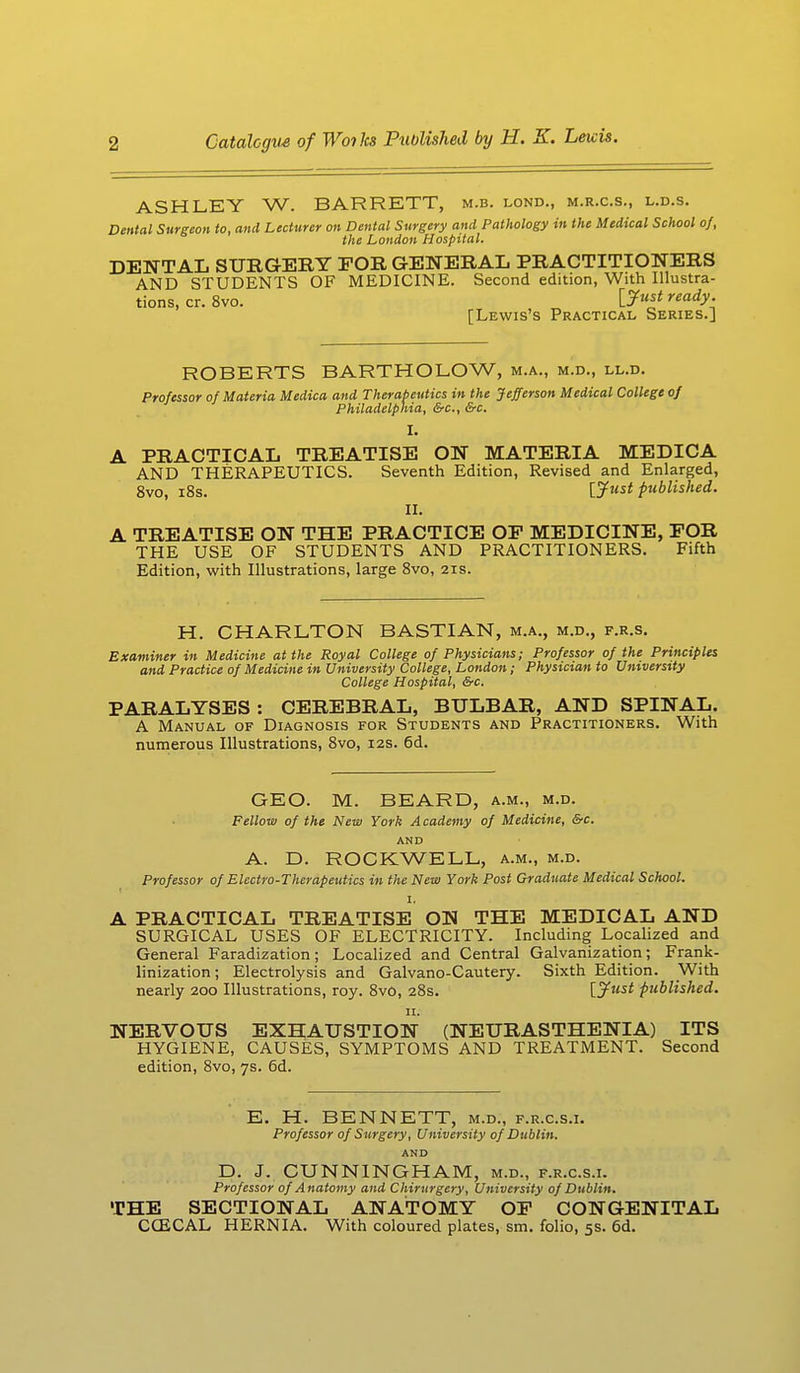 ASHLEY W. BARRETT, m.b. lond., m.r.c.s., l.d.s. Dental Surgeon to, and Lecturer on Dental Surgery and Pathology in the Medical School of, the London Hospital. DENTAL SURGERY FOR GENERAL PRACTITIONERS AND STUDENTS OF MEDICINE. Second edition, With Illustra- tions, cr. 8vo. \_Just ready- [Lewis's Practical Series.] ROBERTS BARTHOLOW, m.a., m.d., ll.d. Professor of Materia Medica and Therapeutics in the Jefferson Medical College of Philadelphia, &c, &c. I. A PRACTICAL TREATISE ON MATERIA MEDICA AND THERAPEUTICS. Seventh Edition, Revised and Enlarged, 8vo, 18s. [Just published. II. A TREATISE ON THE PRACTICE OP MEDICINE, FOR THE USE OF STUDENTS AND PRACTITIONERS. Fifth Edition, with Illustrations, large 8vo, 21s. H. CHARLTON BASTIAN, m.a., m.d., f.r.s. Examiner in Medicine at the Royal College of Physicians; Professor of the Principles and Practice of Medicine in University College, London; Physician to University College Hospital, &c. PARALYSES: CEREBRAL, BULBAR, AND SPINAL. A Manual of Diagnosis for Students and Practitioners. With numerous Illustrations, 8vo, 12s. 6d. GEO. M. BEARD, a.m., m.d. Fellow of the New York Academy of Medicine, &c. AND A. D. ROCKWELL, a.m., m.d. Professor of Electro-Therapeutics in the New York Post Graduate Medical School. 1, A PRACTICAL TREATISE ON THE MEDICAL AND SURGICAL USES OF ELECTRICITY. Including Localized and General Faradization; Localized and Central Galvanization; Frank- linization; Electrolysis and Galvano-Cautery. Sixth Edition. With nearly 200 Illustrations, roy. 8vo, 28s. published. 11. NERVOUS EXHAUSTION (NEURASTHENIA) ITS HYGIENE, CAUSES, SYMPTOMS AND TREATMENT. Second edition, 8vo, 7s. 6d. E. H. BENNETT, m.d., f.r.c.s.i. Professor of Surgery, University of Dublin. AND D. J. CUNNINGHAM, m.d., f.r.c.s.i. Professor of Anatomy and Chirurgery, University of Dublin. THE SECTIONAL ANATOMY OF CONGENITAL CG2CAL HERNIA. With coloured plates, sm. folio, 5s. 6d.